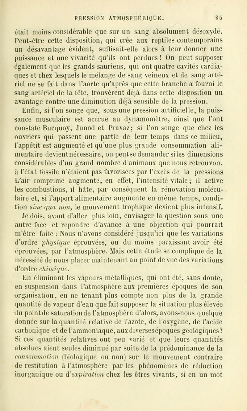 était moins considérable que sur un sang absolument désoxydé. Peut-être cette disposition, qui crée aux reptiles contemporains un désavantage évident, suffisait-elle alors à leur donner une puissance et une vivacité qu'ils ont perdues! On peut supposer également que les grands sauriens, qui ont quatre cavités cardia- ques et chez lesquels le mélange de sang veineux et de sang arté- riel ne se fait dans l'aorte qu'après que cette branche a fourni le sang artériel de la tète, trouvèrent déjà dans cette disposition un avantage contre une diminution déjà sensible de la pression. Enfin, si l'on songe que, sous une pression artificielle, la puis- sance musculaire est accrue au dynamomètre, ainsi que l'ont constaté Bucquoy, Junod et Pravaz; si l'on songe que chez les ouvriers qui passent une partie de leur temps dans ce milieu, l'appétit est augmenté et qu'une plus grande consommation ali- mentaire devientnécessaire, on peutsedemander siles dimensions considérables d'un grand nombre d'animaux que nous retrouvon. à l'état fossile n'étaient pas favorisées par l'excès de la pressions L'air comprimé augmente, en effet, l'intensité vitale ; il active les combustions, il hâte, par conséquent la rénovation molécu- laire et, si l'apport alimentaire augmente en même temps, condi- tion sine qua non, le mouvement trophique devient plus intensif. Je dois, avant d'aller plus loin, envisager la question sous une autre face et répondre d'avance à une objection qui pourrait m'ètre faite : Nous n'avons considéré jusqu'ici que les variations d'ordre physique éprouvées, ou du moins paraissant avoir été éprouvées, par l'atmosphère. Mais cette étude se complique de la nécessité de nous placer maintenant au point de vue des variations d'ordre chimique. En éliminant les vapeurs métalliques, qui ont été, sans doute, en suspension dans l'atmosphère aux premières époques de son organisation, en ne tenant plus compte non plus de la grande quantité de vapeur d'eau que fait supposer la situation plus élevée du point de saturation de l'atmosphère d'alors, avons-nous quelque donnée sur la quantité relative de l'azote, de l'oxygène, de l'acide carbonique et de l'ammoniaque, auxdiversesépoques géologiques? Si ces quantités relatives ont peu varié et que leurs quantités absolues aient seules diminué par suite de la prédominance de la consommation (biologique ou non) sur le mouvement contraire de restitution à l'atmosphère par les phénomènes de réduction inorganique ou d'expiration chez les êtres vivants, si en un mot