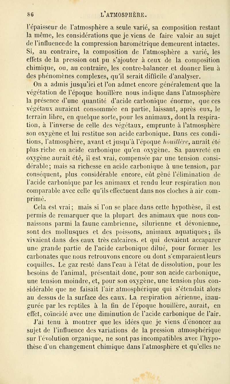l'épaisseur de l'atmosphère a seule varié, sa composition restant la même, les considérations que je viens de faire valoir au sujet de l'influencede la compression barométrique demeurent intactes. Si, au contraire, la composition de l'atmosphère a varié, les effets de la pression ont pu s'ajouter à ceux de la composition chimique, ou, au contraire, les contre-balancer et donner lieu à des phénomènes complexes, qu'il serait difficile d'analyser. On a admis jusqu'ici et l'on admet encore généralement que la végétation de l'époque houillère nous indique dans l'atmosphère la présence d'une quantité d'acide carbonique énorme, que ces végétaux auraient consommée en partie, laissant, après eux, le terrain libre, en quelque sorte, pour les animaux, dont la respira- tion, à l'inverse de celle des végétaux, emprunte à l'atmosphère son oxygène et lui restitue son acide carbonique. Dans ces condi- tions, l'atmosphère, avant et jusqu'à l'époque houillère, aurait été plus riche en acide carbonique qu'en oxygène. Sa pauvreté en oxygène aurait été, il est vrai, compensée par une tension consi- dérable; mais sa richesse en acide carbonique à une tension, par conséquent, plus considérable encore, eût gêné l'élimination de l'acide carbonique par les animaux et rendu leur respiration non comparable avec celle qu'ils effectuent clans nos cloches à air com- primé. Cela est vrai ; mais si l'on se place dans cette hypothèse, il est permis de remarquer que la plupart des animaux que nous con- naissons parmi la faune cambrienne, silurienne et dévonienne, sont des mollusques et des poissons, animaux aquatiques ; ils vivaient dans des eaux très calcaires, et qui devaient accaparer une grande partie de l'acide carbonique dilué, pour former les carbonates que nous retrouvons encore ou dont s'emparaient leurs coquilles. Le gaz resté dans l'eau à l'état de dissolution, pour les besoins de l'animal, présentait donc, pour son acide carbonique, une tension moindre, et, pour son oxygène, une tension plus con- sidérable que ne faisait l'air atmosphérique qui s'étendait alors au dessus de la surface des eaux. La respiration aérienne, inau- gurée par les reptiles à la fin de l'époque houillère, aurait, en effet, coïncidé avec une diminution de l'acide carbonique de l'air. J'ai tenu à montrer que les idées que je viens d'énoncer au sujet de l'influence des variations de la pression atmosphérique sur l'évolution organique, ne sont pas incompatibles avec l'hypo- thèse d'un changement chimique dans l'atmosphère et qu'elles ne