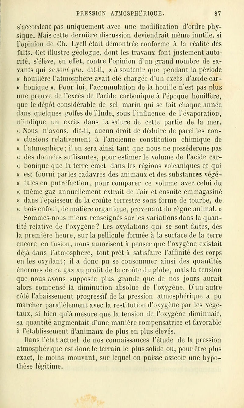 s'accordent pas uniquement avec une modification d'ordre phy- sique. Mais cette dernière discussion deviendrait môme inutile, si l'opinion de Ch. Lyell était démontrée conforme à la réalité des faits. Cet illustre géologue, dont les travaux font justement auto- rité, s'élève, en effet, contre l'opinion d'un grand nombre de sa- vants qui se sont plu, dit-il, « à soutenir que pendant la période « houillère l'atmosphère avait été chargée d'un excès d'acide car- u bonique ». Pour lui, l'accumulation de la houille n'est pas plus une preuve de l'excès de l'acide carbonique à l'époque houillère, que le dépôt considérable de sel marin qui se fait chaque année dans quelques golfes de l'Inde, sous l'influence de l'évaporation, n'indique un excès dans la salure de cette partie de la mer. <( .Nous n'avons, dit-il, aucun droit de déduire de pareilles con- t( clusions relativement à l'ancienne constitution chimique de « l'atmosphère; il en sera ainsi tant que nous ne posséderons pas « des données suffisantes, pour estimer le volume de l'acide car- « bonique que la terre émet dans les régions volcaniques et qui « est fourni parles cadavres des animaux et des substances végé- (f taies en putréfaction, pour comparer ce volume avec celui du « même gaz annuellement extrait de l'air et ensuite emmagasiné « dans l'épaisseur de la croûte terrestre sous forme de tourbe, de. « bois enfoui, de matière organique, provenant du règne animal. » Sommes-nous mieux renseignés sur les variations dans la quan- tité relative de l'oxygène? Les oxydations qui se sont faites, dès la première heure, sur la pellicule formée à la surface de la terre encore en fusion, nous autorisent à penser que l'oxygène existait déjà dans Tatmosphère, tout prêt à satisfaire l'affinité des corps en les oxydant; il a donc pu se consommer ainsi des quantités énormes de ce gaz au profit de la croûte du globe, mais la tension que nous avons supposée plus grande que de nos jours aurait alors compensé la diminution absolue de l'oxygène. D'un autre côté l'abaissement progressif de la pression atmosphérique a pu marcher parallèlement avec la restitution d'oxygène par les végé- taux, si bien qu'à mesure que la tension de l'oxygène diminuait, sa quantité augmentait d'une manière compensatrice et favorable à l'établissement d'animaux de plus en plus élevés. Dans l'état actuel de nos connaissances l'étude de la pression atmosphérique est donc le terrain le plus solide ou, pour être plus exact, le moins mouvant, sur lequel on puisse asseoir une hypo- thèse légitime.