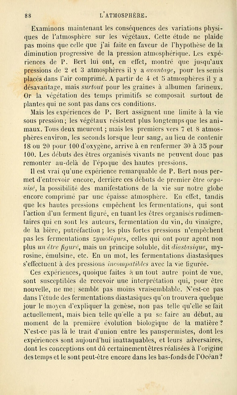 Examinons maintenant les conséquences des variations physi- ques de l'atmosphère sur les végétaux. Cette étude ne plaide pas moins que celle que j'ai faite en faveur de l'hypothèse de la diminution progressive de la pression atmosphérique. Les expé- riences de P. Bert lui ont, en effet, montré que jusqu'aux pressions de 2 et 3 atmosphères il y a avantage, pour les semis placés dans l'air comprimé. A partir de A et S atmosphères il y a désavantage, mais surtout pour les graines à albumen farineux. Or la végétation des temps primitifs se composait surtout de plantes qui ne sont pas dans ces conditions. Mais les expériences de P. Bert assignent une limite à la vie sous pression; les végétaux résistent plus longtemps que les ani- maux. Tous deux meurent ; mais les premiers vers 7 et 8 atmos- phères environ, les seconds lorsque leur sang, au lieu de contenir 18 ou 20 pour 100 d'oxygène, arrive à en renfermer 30 à 35 pour 100. Les débuts des êtres organisés vivants ne peuvent donc pas remonter au-delà de l'époque des hautes pressions. Il est vrai qu'une expérience remarquable de P. Bert nous per- met d'entrevoir encore, derrière ces débuts de premier être orga- nisé, la possibilité des manifestations de la vie sur notre globe encore comprimé par une épaisse atmosphère. En effet, tandis que les hautes pressions empêchent les fermentations, qui sont l'action d'un ferment figuré, en tuant les êtres organisés rudimen- taires qui en sont les auteurs, fermentation du vin, du vinaigre, de la bière, putréfaction ; les plus fortes pressions n'empêchent pas les fermentations zymotiques, celles qui ont pour agent non plus un être figuré, mais un principe soluble, dit diastasique, my- rosine, émulsine, etc. En un mot, les fermentations diastasiques s'effectuent à des pressions incompatibles avec la vie figurée. Ces expériences, quoique faites à un tout autre point de vue, sont susceptibles de recevoir une interprétation qui, pour être nouvelle, ne me| semble pas moins vraisemblable. N'est-ce pas dans l'étude des fermentations diastasiques qu'on trouvera quelque jour le moyen d'expliquer la genèse, non pas telle qu'elle se l'ait actuellement, mais bien telle qu'elle a pu se faire au début, au moment de la première évolution biologique de la matière ? N'est-ce pas là le trait d'union entre les panspermistes, dont les expériences sont aujourd'hui inattaquables, et leurs adversaires, dont les conceptions ont dû certainementètres réalisées à l'origine destempsetle sont peut-être encore dans les bas-fonds de l'Océan?
