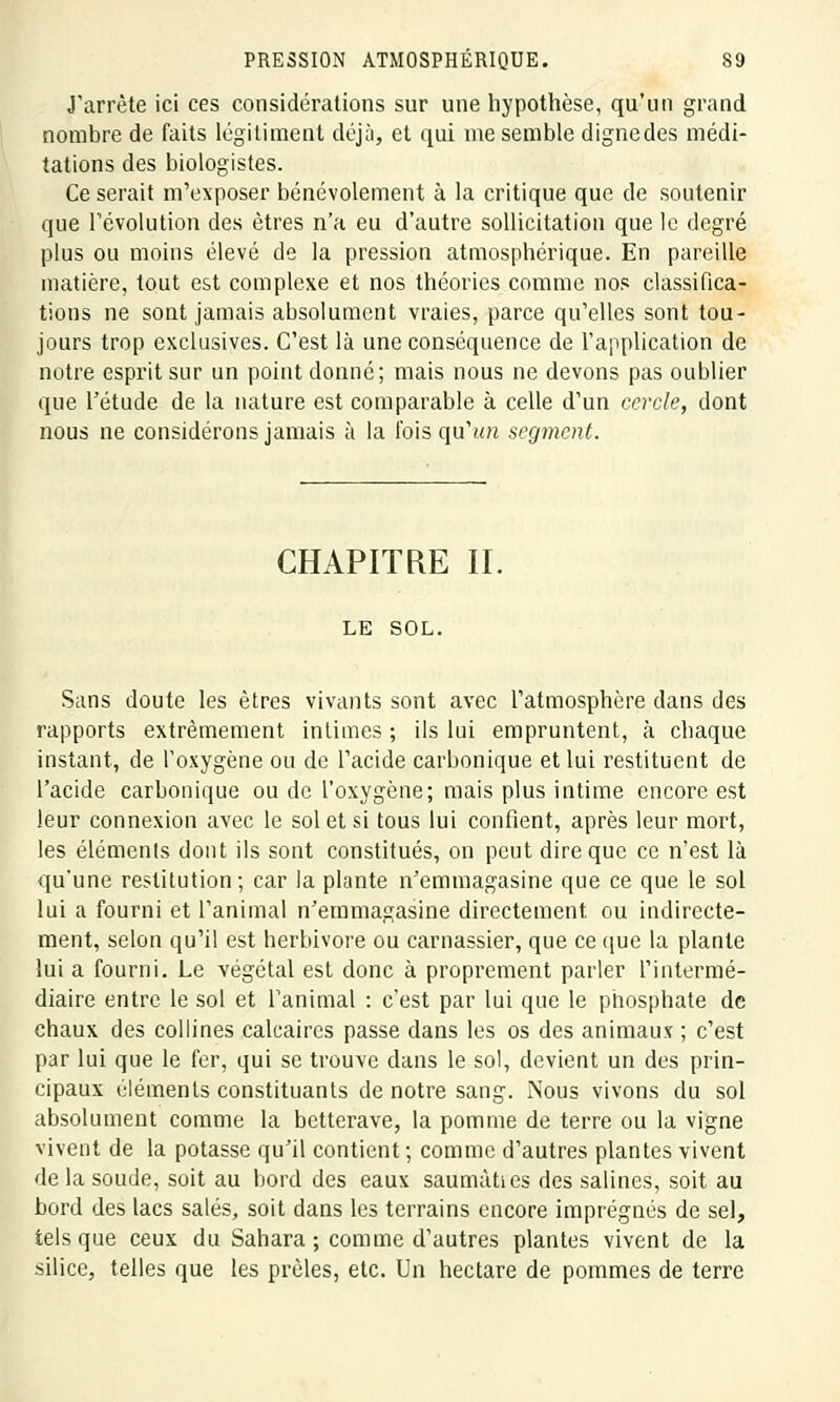 J'arrête ici ces considérations sur une hypothèse, qu'un grand nombre de faits légitiment déjà, et qui me semble dignedes médi- tations des biologistes. Ce serait m'exposer bénévolement à la critique que de soutenir que révolution des êtres n'a eu d'autre sollicitation que le degré plus ou moins élevé de la pression atmosphérique. En pareille matière, tout est complexe et nos théories comme nos classifica- tions ne sont jamais absolument vraies, parce qu'elles sont tou- jours trop exclusives. C'est là une conséquence de l'application de notre esprit sur un point donné; mais nous ne devons pas oublier que l'étude de la nature est comparable à celle d'un cercle, dont nous ne considérons jamais à la fois qu'un segment. CHAPITRE II, LE SOL. Sans doute les êtres vivants sont avec l'atmosphère dans des rapports extrêmement intimes ; ils lui empruntent, à chaque instant, de l'oxygène ou de l'acide carbonique et lui restituent de l'acide carbonique ou de l'oxygène; mais plus intime encore est leur connexion avec le sol et si tous lui confient, après leur mort, les éléments dont ils sont constitués, on peut dire que ce n'est là qu'une restitution; car la plante n'emmagasine que ce que le sol lui a fourni et l'animal n'emmagasine directement ou indirecte- ment, selon qu'il est herbivore ou carnassier, que ce que la plante lui a fourni. Le végétal est donc à proprement parler l'intermé- diaire entre le sol et l'animal : c'est par lui que le phosphate de chaux des collines calcaires passe dans les os des animaux ; c'est par lui que le fer, qui se trouve dans le sol, devient un des prin- cipaux éléments constituants de notre sang. Nous vivons du sol absolument comme la betterave, la pomme de terre ou la vigne vivent de la potasse qu'il contient ; comme d'autres plantes vivent de la soude, soit au bord des eaux saumàties des salines, soit au bord des lacs salés, soit dans les terrains encore imprégnés de sel, tels que ceux du Sahara ; comme d'autres plantes vivent de la silice, telles que les prèles, etc. Un hectare de pommes de terre