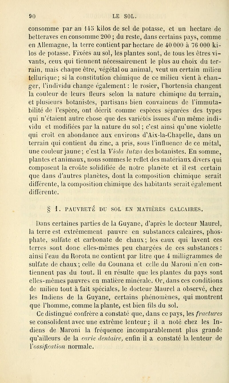 consomme par an 145 kilos de sel de potasse, et un hectare de betteraves en consomme 200 ; du reste, dans certains pays, comme en Allemagne, la terre contient par hectare de 40 000 à 76 000 ki- los de potasse. Fixées au sol, les plantes sont, de tous les êtres vi- vants, ceux qui tiennent nécessairement le plus au choix du ter- rain, mais chaque être, végétal ou animal, veut un certain milieu tellurique; si la constitution chimique de ce milieu vient à chan- ger, l'individu change également: le rosier, l'hortensia changent la couleur de leurs fleurs selon la nature chimique du terrain, et plusieurs botanistes, partisans bien convaincus de l'immuta- bilité de l'espèce, ont décrit comme espèces séparées des types qui n'étaient autre chose que des variétés issues d'un même indi- vidu et modifiées par la nature du sol ; c'est ainsi qu'une violette qui croît en abondance aux environs d'Aix-la-Chapelle, dans un terrain qui contient du zinc, a pris, sous l'influence de ce métal, une couleur jaune; c'est la Viola lutxa des botanistes. En somme, plantes et animaux, nous sommes le reflet des matériaux divers qui composent la croûte solidifiée de notre planète et il est certain que dans d'autres planètes, dont la composition chimique serait différente, la composition chimique des habitants serait également différente. § 1. PAUVRETÉ DU SOL EN MATIÈRES CALCAIRES. Dans certaines parties de la Guyane, d'après le docteur Maurel, la terre est extrêmement pauvre en substances calcaires, phos- phate, sulfate et carbonate de chaux; les eaux qui lavent ces terres sont donc elles-mêmes peu chargées de ces substances : ainsi l'eau duRorota ne contient par litre que A milligrammes de sulfate de chaux; celle du Counana et celle du Maroni n'en con- tiennent pas du tout. 11 en résulte que les plantes du pays sont elles-mêmes pauvres en matière minérale. Or, dans ces conditions de milieu tout à fait spéciales, le docteur Maurel a observé, chez les Indiens de la Guyane, certains phénomènes, qui montrent que l'homme, comme la plante, est bien fils du sol. Ce distingué confrère a constaté que, dans ce pays, les fractures se consolident avec une extrême lenteur ; il a noté chez les In- diens de Maroni la fréquence incomparablement plus grande qu'ailleurs de la carie dentaire, enfin il a constaté la lenteur de l'ossification normale.