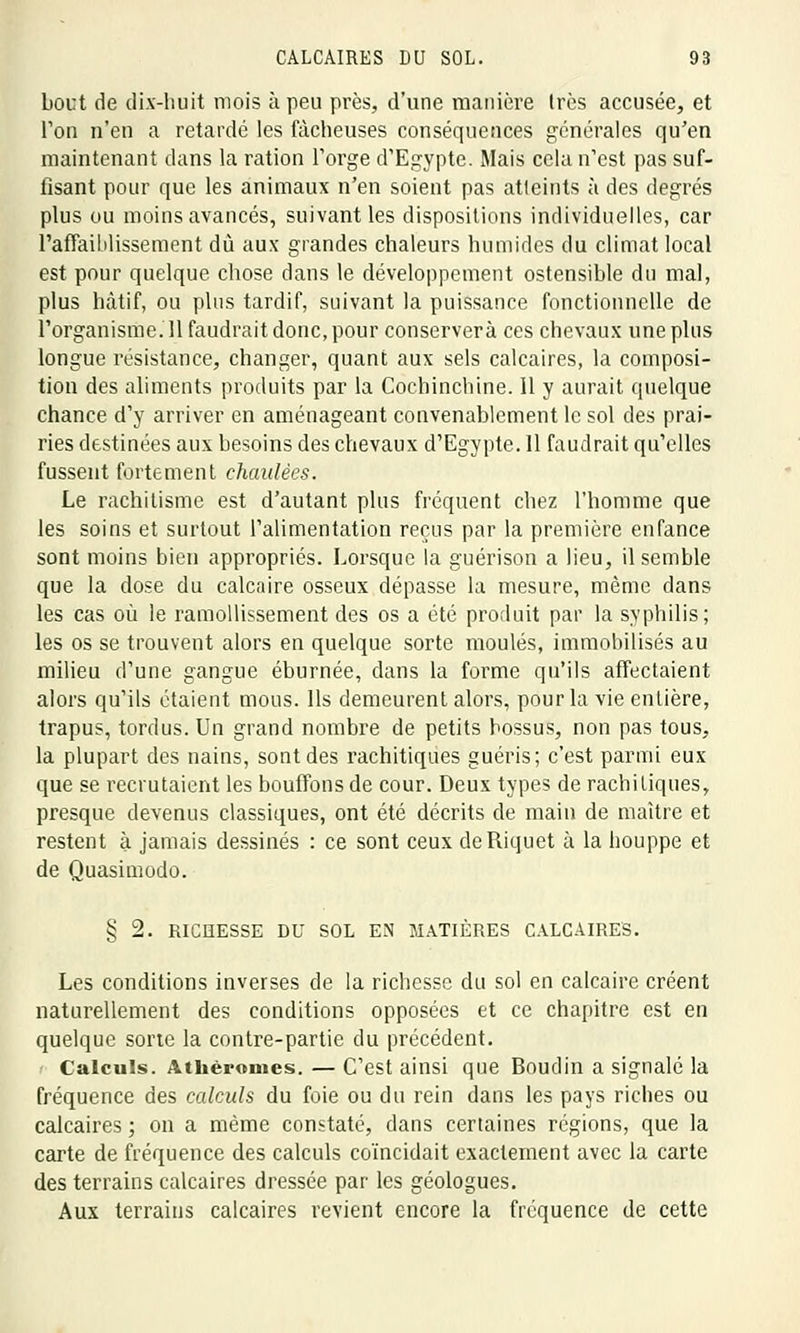 bout de dix-huit mois à peu près, d'une manière 1res accusée, et Ton n'en a retardé les fâcheuses conséquences générales qu'en maintenant dans la ration l'orge d'Egypte. Mais cela n'est pas suf- fisant pour que les animaux n'en soient pas atteints à des degrés plus ou moins avancés, suivant les dispositions individuelles, car l'affaiblissement du aux grandes chaleurs humides du climat local est pour quelque chose dans le développement ostensible du mal, plus hâtif, ou plus tardif, suivant la puissance fonctionnelle de rorganisme.il faudrait donc, pour conservera ces chevaux une plus longue résistance, changer, quant aux sels calcaires, la composi- tion des aliments produits par la Cochinchine. 11 y aurait quelque chance d'y arriver en aménageant convenablement le sol des prai- ries destinées aux besoins des chevaux d'Egypte. 11 faudrait qu'elles fussent fortement chaulées. Le rachitisme est d'autant plus fréquent chez l'homme que les soins et surtout l'alimentation reçus par la première enfance sont moins bien appropriés. Lorsque la guérison a lieu, il semble que la dose du calcaire osseux dépasse la mesure, même dans les cas où le ramollissement des os a été produit par la syphilis; les os se trouvent alors en quelque sorte moulés, immobilisés au milieu d'une gangue éburnée, dans la forme qu'ils affectaient alors qu'ils étaient mous. Ils demeurent alors, pour la vie entière, trapus, tordus. Un grand nombre de petits bossus, non pas tous, la plupart des nains, sont des rachitiques guéris; c'est parmi eux que se recrutaient les bouffons de cour. Deux types de rachiliques, presque devenus classiques, ont été décrits de main de maître et restent à jamais dessinés : ce sont ceux deRiquet a la houppe et de Quasimodo. § 2. RICHESSE DU SOL EN MATIÈRES CALCAIRES. Les conditions inverses de la richesse du sol en calcaire créent naturellement des conditions opposées et ce chapitre est en quelque sorte la contre-partie du précédent. Calculs. Athèromes. — C'est ainsi que Boudin a signalé la fréquence des calculs du foie ou du rein dans les pays riches ou calcaires ; on a même constaté, dans certaines régions, que la carte de fréquence des calculs coïncidait exactement avec la carte des terrains calcaires dressée par les géologues. Aux terrains calcaires revient encore la fréquence de cette