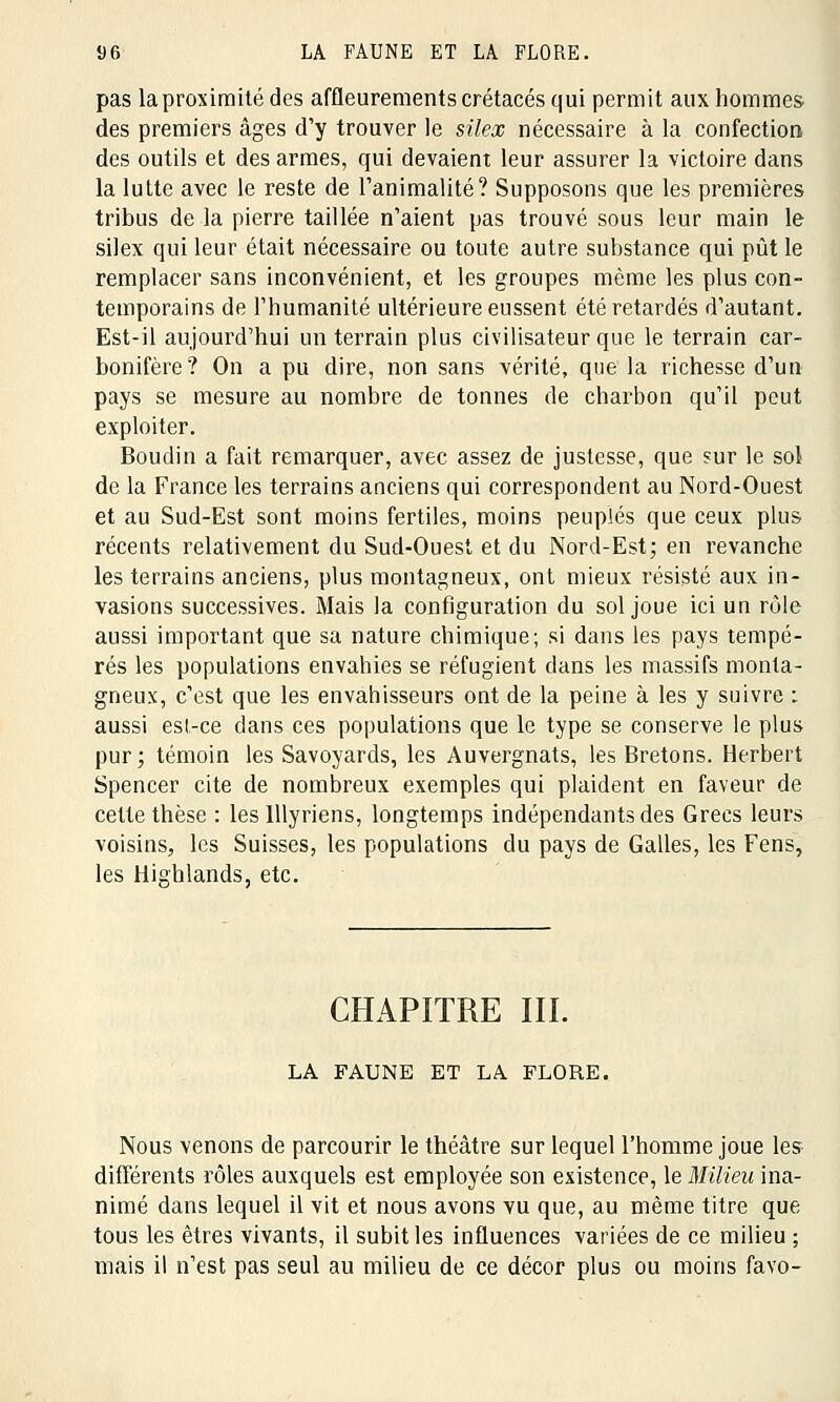 pas laproximité des affleurements crétacés qui permit aux hommes des premiers âges d'y trouver le silex nécessaire à la confection des outils et des armes, qui devaient leur assurer la victoire dans la lutte avec le reste de l'animalité? Supposons que les premières tribus de la pierre taillée n'aient pas trouvé sous leur main le silex qui leur était nécessaire ou toute autre substance qui pût le remplacer sans inconvénient, et les groupes même les plus con- temporains de l'humanité ultérieure eussent été retardés d'autant. Est-il aujourd'hui un terrain plus civilisateur que le terrain car- bonifère? On a pu dire, non sans vérité, que la richesse d'un pays se mesure au nombre de tonnes de charbon qu'il peut exploiter. Boudin a fait remarquer, avec assez de justesse, que sur le sol de la France les terrains anciens qui correspondent au Nord-Ouest et au Sud-Est sont moins fertiles, moins peuplés que ceux plus récents relativement du Sud-Ouest et du Nord-Est; en revanche les terrains anciens, plus montagneux, ont mieux résisté aux in- vasions successives. Mais la configuration du sol joue ici un rôle aussi important que sa nature chimique; si dans les pays tempé- rés les populations envahies se réfugient dans les massifs monta- gneux, c'est que les envahisseurs ont de la peine à les y suivre : aussi est-ce dans ces populations que le type se conserve le plus pur; témoin les Savoyards, les Auvergnats, les Bretons. Herbert Spencer cite de nombreux exemples qui plaident en faveur de cette thèse : les lllyriens, longtemps indépendants des Grecs leurs voisins, les Suisses, les populations du pays de Galles, les Fens, les Hiehlands, etc. CHAPITRE III. LA FAUNE ET LA FLORE. Nous venons de parcourir le théâtre sur lequel l'homme joue les différents rôles auxquels est employée son existence, le Milieu ina- nimé dans lequel il vit et nous avons vu que, au même titre que tous les êtres vivants, il subit les influences variées de ce milieu ; mais il n'est pas seul au milieu de ce décor plus ou moins favo-