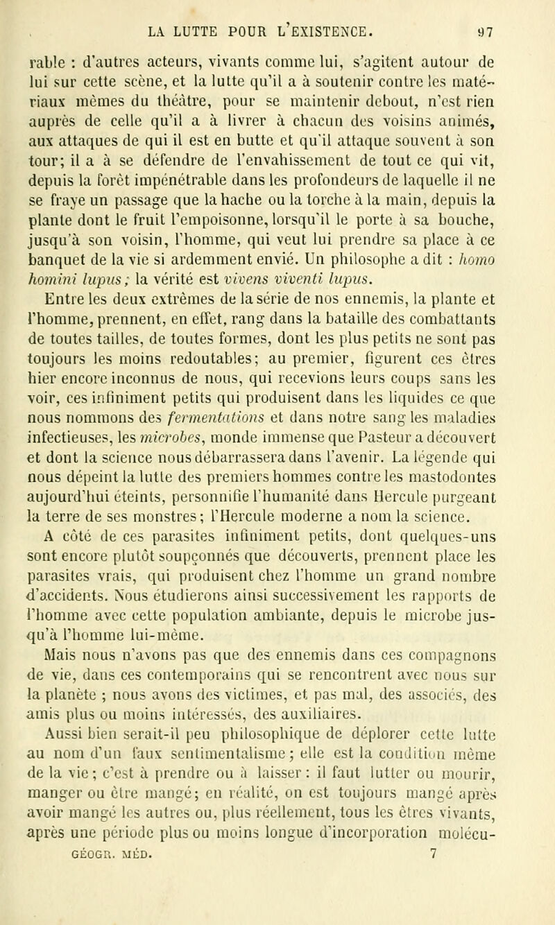 rable : d'autres acteurs, vivants comme lui, s'agitent autour de lui sur cette scène, et la lutte qu'il a à soutenir contre les maté- riaux mêmes du théâtre, pour se maintenir debout, n'est rien auprès de celle qu'il a à livrer à chacun des voisins animés, aux attaques de qui il est en butte et qu'il attaque souvent à son tour; il a à se défendre de l'envahissement de tout ce qui vit, depuis la forêt impénétrable dans les profondeurs de laquelle il ne se fraye un passage que la hache ou la torche à la main, depuis la plante dont le fruit l'empoisonne, lorsqu'il le porte à sa bouche, jusqu'à son voisin, l'homme, qui veut lui prendre sa place à ce banquet de la vie si ardemment envié. Un philosophe a dit : homo homini lupus; la vérité est vivens viventi lupus. Entre les deux extrêmes de la série de nos ennemis, la plante et l'homme, prennent, en effet, rang dans la bataille des combattants de toutes tailles, de toutes formes, dont les plus petits ne sont pas toujours les moins redoutables; au premier, figurent ces êtres hier encore inconnus de nous, qui recevions leurs coups sans les voir, ces infiniment petits qui produisent dans les liquides ce que nous nommons des fermentations et dans notre sang les maladies infectieuses, les microbes, monde immense que Pasteur a découvert et dont la science nous débarrassera dans l'avenir. La légende qui nous dépeint la lutte des premiers hommes contre les mastodontes aujourd'hui éteints, personnifie l'humanité dans Hercule purgeant la terre de ses monstres; l'Hercule moderne a nom la science. A côté de ces parasites infiniment petits, dont quelques-uns sont encore plutôt soupçonnés que découverts, prennent place les parasites vrais, qui produisent chez l'homme un grand nombre d'accidents. Nous étudierons ainsi successivement les rapports de l'homme avec cette population ambiante, depuis le microbe jus- qu'à l'homme lui-même. Mais nous n'avons pas que des ennemis dans ces compagnons de vie, dans ces contemporains qui se rencontrent avec nous sur la planète ; nous avons des victimes, et pas mal, des associés, des amis plus ou moins intéressés, des auxiliaires. Aussi bien serait-il peu philosophique de déplorer cette lutte au nom d'un faux sentimentalisme ; elle est la condition même de la vie; c'est à prendre ou à laisser: il faut lutter ou mourir, manger ou être mangé; en réalité, on est toujours mangé après avoir mange les autres ou, plus réellement, tous les êtres vivants, après une période plus ou moins longue d'incorporation moiécu- GÉOGH. MÉD. 7