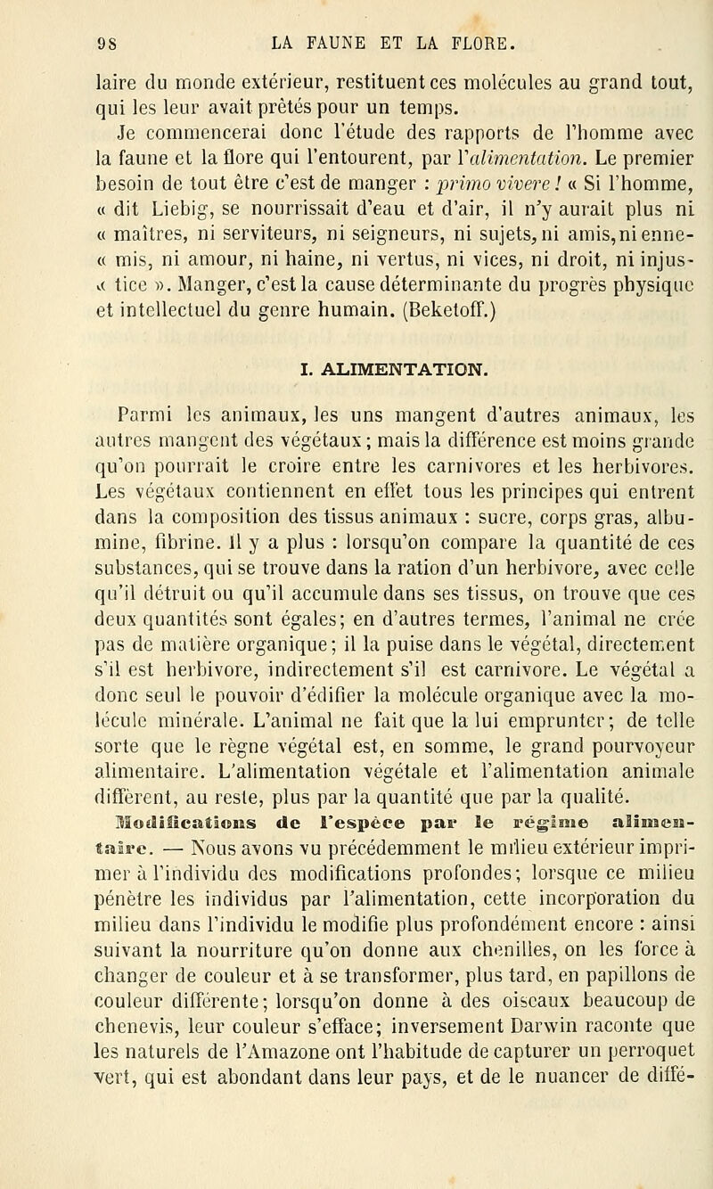 laire du monde extérieur, restituent ces molécules au grand tout, qui les leur avait prêtés pour un temps. Je commencerai donc l'étude des rapports de l'homme avec la faune et la flore qui l'entourent, par Y alimentation. Le premier besoin de tout être c'est de manger : primo vivere ! « Si l'homme, « dit Liebig, se nourrissait d'eau et d'air, il n'y aurait plus ni « maîtres, ni serviteurs, ni seigneurs, ni sujets,ni amis,nienne- « mis, ni amour, ni haine, ni vertus, ni vices, ni droit, ni injus- te tice ». Manger, c'est la cause déterminante du progrès physique et intellectuel du genre humain. (Beketoff.) I. ALIMENTATION. Parmi les animaux, les uns mangent d'autres animaux, les autres mangent des végétaux ; mais la différence est moins grande qu'on pourrait le croire entre les carnivores et les herbivores. Les végétaux contiennent en efïêt tous les principes qui entrent dans la composition des tissus animaux : sucre, corps gras, albu- mine, fibrine. Il y a plus : lorsqu'on compare la quantité de ces substances, qui se trouve dans la ration d'un herbivore, avec celle qu'il détruit ou qu'il accumule dans ses tissus, on trouve que ces deux quantités sont égales; en d'autres termes, l'animal ne crée pas de matière organique; il la puise dans le végétal, directement s'il est herbivore, indirectement s'il est Carnivore. Le végétal a donc seul le pouvoir d'édifier la molécule organique avec la mo- lécule minérale. L'animal ne fait que la lui emprunter; de telle sorte que le règne végétal est, en somme, le grand pourvoyeur alimentaire. L'alimentation végétale et l'alimentation animale diffèrent, au reste, plus par la quantité que par la qualité. Modifications de l'espèce pai* ïe régime alimen- taire. — Nous avons vu précédemment le milieu extérieur impri- mer à l'individu des modifications profondes; lorsque ce milieu pénètre les individus par l'alimentation, cette incorporation du milieu dans l'individu le modifie plus profondément encore : ainsi suivant la nourriture qu'on donne aux chenilles, on les force à changer de couleur et à se transformer, plus tard, en papillons de couleur différente; lorsqu'on donne à des oiseaux beaucoup de chenevis, leur couleur s'efface; inversement Darwin raconte que les naturels de l'Amazone ont l'habitude de capturer un perroquet vert, qui est abondant dans leur pays, et de le nuancer de diffé-