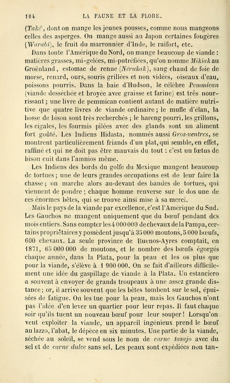 (TaJié\ dont on mange les jeunes pousses, comme nous mangeons celles des asperges. On mange aussi au Japon certaines fougères (Warabi), le fruit du marronnier d'Inde, le raifort, etc. Dans toute l'Amérique du Nord, on mange beaucoup de viande : matières grasses, mi-gelées, mi-putréfiées, qu'on nomme Mikiak au Groenland, estomac de renne ÇNérukak), sang chaud de foie de morse, renard, ours, souris grillées et non vidées, oiseaux d'eau, poissons pourris. Dans la baie d'Hudson, le célèbre Pemmican (viande desséchée et broyée avec graisse et farine) est très nour- rissant; une livre de pemmican contient autant de matière nutri- tive que quatre livres de viande ordinaire ; le mufle d'élan, la bosse de bison sont très recherchés ; le hareng pourri, les grillons, les cigales, les fourmis pilées avec des glands sont un aliment fort goûté. Les Indiens Hidasta, nommés aussi Gros-ventres, se montrent particulièrement friands d'un plat, qui semble, en effet, raffiné et qui ne doit pas être mauvais du tout : c'est un fœtus de bison cuit dans l'amnios même. Les Indiens des bords du golfe du Mexique mangent beaucoup de tortues; une de leurs grandes occupations est de leur faire la chasse ; on marche alors au-devant des bandes de tortues, qui viennent de pondre ; chaque homme renverse sur le dos une de ces énormes bêtes, qui se trouve ainsi mise à sa merci. Mais le pays de la viande par excellence, c'est l'Amérique du Sud. Les Gauchos ne mangent uniquement que du bœuf pendant des mois entiers. Sans compter les4 000 000 de chevaux de la Pampa, cer- tains propriétaires y possèdent jusqu'à 35000 moutons, 5 000 bœufs, 600 chevaux. La seule province de Buenos-Ayres comptait, en 1871, 65 000 000 de moutons, et le nombre des bœufs égorgés chaque année, dans la Plata, pour la peau et les os plus que pour la viande, s'élève à \ 900 000. On se fait d'ailleurs difficile- ment une idée du gaspillage de viande à la Plata. Un estanciero ■a souvent à envoyer de grands troupeaux à une assez grande dis- tance; or, il arrive souvent que les bêtes tombent sur le sol, épui- sées de fatigue. On les tue pour la peau, mais les Gauchos n'ont pas l'idée d'en lever un quartier pour leur repas. Il faut chaque soir qu'ils tuent un nouveau bœuf pour leur souper! Lorsqu'on veut exploiter la viande, un appareil ingénieux prend le bœuf aulazzo, l'abat, le dépèce en six minutes. Une partie de la viande, séchée au soleil, se vend sous le nom de carne tasajo avec du sel et de carne dulce sans sel. Les peaux sont expédiées non tan-