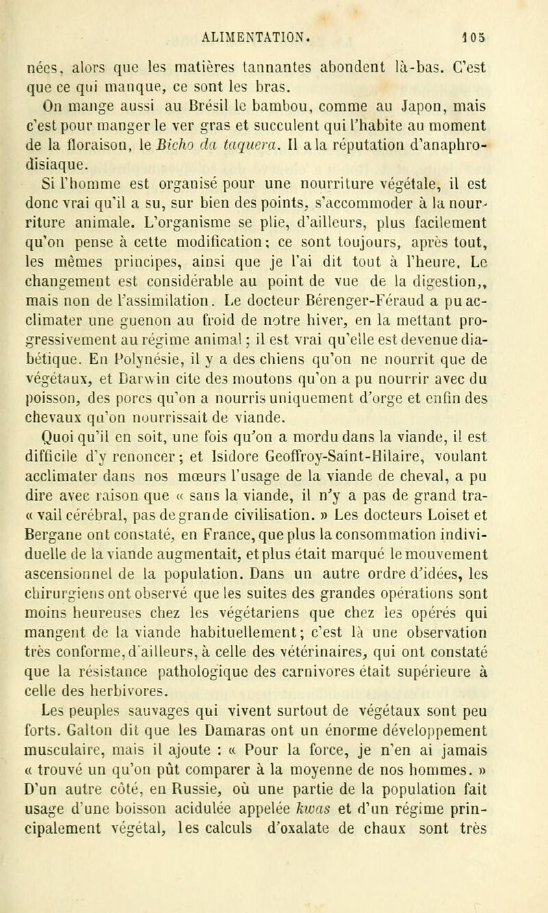 nées, alors que les matières tannantes abondent là-bas. C'est que ce qui manque, ce sont les bras. On mange aussi au Brésil le bambou, comme au Japon, mais c'est pour manger le ver gras et succulent qui l'habite au moment de la floraison, le Bicho da taquera. Il a la réputation d'anaphro- disiaque. Si l'homme est organisé pour une nourriture végétale, il est donc vrai qu'il a su, sur bien des points, s'accommoder à la nour- riture animale. L'organisme se plie, d'ailleurs, plus facilement qu'on pense à cette modification; ce sont toujours, après tout, les mêmes principes, ainsi que je l'ai dit tout à l'heure, Le changement est considérable au point de vue de la digestion,, mais non de l'assimilation. Le docteur Bérenger-Féraud a pu ac- climater une guenon au froid de notre hiver, en la mettant pro- gressivement au régime animal ; il est vrai qu'elle est devenue dia- bétique. En Polynésie, il y a des chiens qu'on ne nourrit que de végétaux, et Darwin cite des moutons qu'on a pu nourrir avec du poisson, des porcs qu'on a nourris uniquement d'orge et enfin des chevaux qu'on nourrissait de viande. Quoiqu'il en soit, une fois qu'on a mordu dans la viande, il est difficile d'y renoncer ; et Isidore Geoffroy-Saint-Hilaire, voulant acclimater dans nos mœurs l'usage de la viande de cheval, a pu dire avec raison que « sans la viande, il n'y a pas de grand tra- ce vail cérébral, pas de grande civilisation. » Les docteurs Loiset et Bergane ont constaté, en France, que plus la consommation indivi- duelle de la viande augmentait, et plus était marqué le mouvement ascensionnel de la population. Dans un autre ordre d'idées, les chirurgiens ont observé que les suites des grandes opérations sont moins heui'euses chez les végétariens que chez les opérés qui mangent de la viande habituellement; c'est là une observation très conforme, d'ailleurs, à celle des vétérinaires, qui ont constaté que la résistance pathologique des carnivores était supérieure à celle des herbivores. Les peuples sauvages qui vivent surtout de végétaux sont peu forts. Galton dit que les Damaras ont un énorme développement musculaire, mais il ajoute : « Pour la force, je n'en ai jamais « trouvé un qu'on pût comparer à la moyenne de nos hommes. » D'un autre côté, en Russie, où une partie de la population fait usage d'une boisson acidulée appelée kwas et d'un régime prin- cipalement végétal, les calculs d'oxalate de chaux sont très
