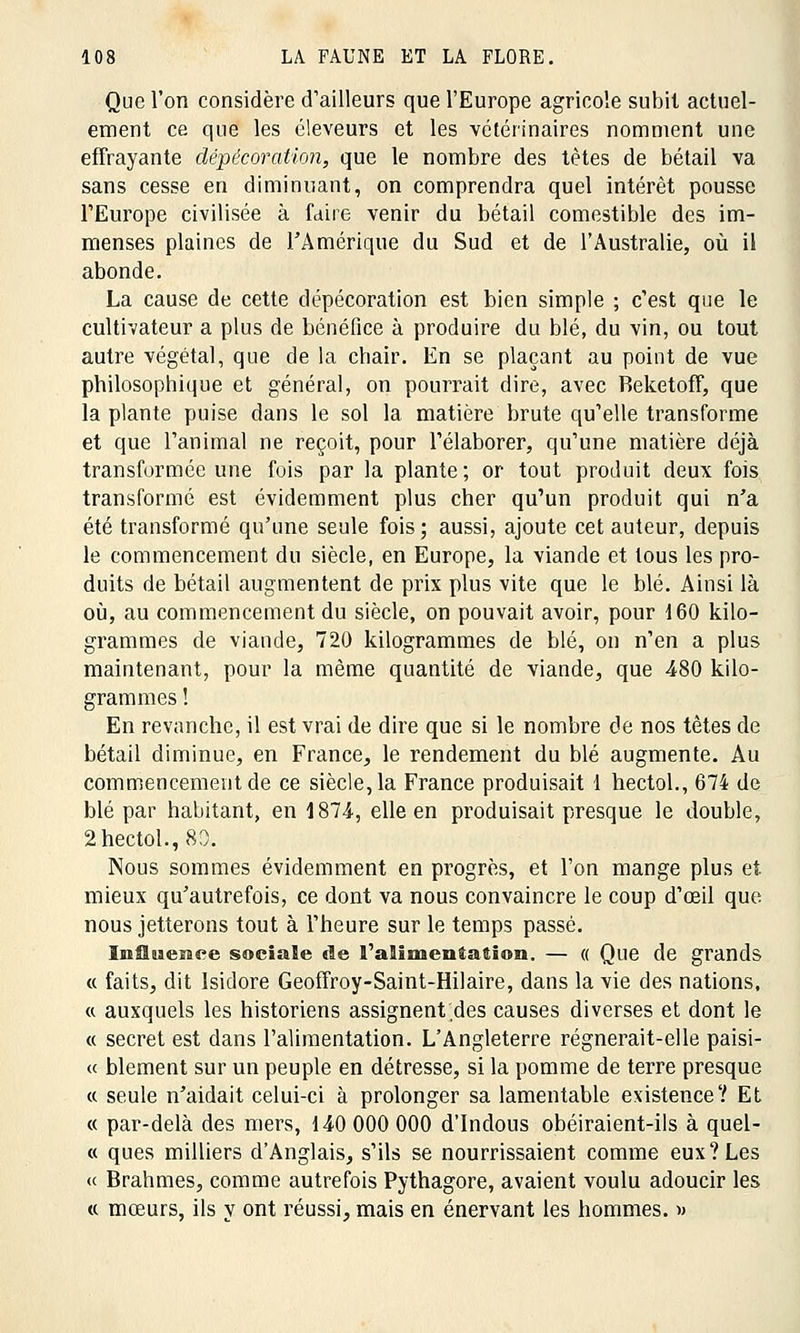 Que l'on considère d'ailleurs que l'Europe agricole subit actuel- ement ce que les éleveurs et les vétérinaires nomment une effrayante dépécovation, que le nombre des tètes de bétail va sans cesse en diminuant, on comprendra quel intérêt pousse l'Europe civilisée à faire venir du bétail comestible des im- menses plaines de l'Amérique du Sud et de l'Australie, où il abonde. La cause de cette dépécoration est bien simple ; c'est que le cultivateur a plus de bénéfice à produire du blé, du vin, ou tout autre végétal, que de la chair. En se plaçant au point de vue philosophique et général, on pourrait dire, avec Beketoff, que la plante puise dans le sol la matière brute qu'elle transforme et que l'animal ne reçoit, pour l'élaborer, qu'une matière déjà transformée une fois par la plante ; or tout produit deux fois transformé est évidemment plus cher qu'un produit qui n'a été transformé qu'une seule fois; aussi, ajoute cet auteur, depuis le commencement du siècle, en Europe, la viande et tous les pro- duits de bétail augmentent de prix plus vite que le blé. Ainsi là où, au commencement du siècle, on pouvait avoir, pour 160 kilo- grammes de viande, 720 kilogrammes de blé, on n'en a plus maintenant, pour la même quantité de viande, que 480 kilo- grammes ! En revanche, il est vrai de dire que si le nombre de nos têtes de bétail diminue, en France, le rendement du blé augmente. Au commencement de ce siècle, la France produisait 1 hectol., 674 de blé par habitant, en 1874-, elle en produisait presque le double, 2 hectol.,80. Nous sommes évidemment en progrès, et l'on mange plus et. mieux qu'autrefois, ce dont va nous convaincre le coup d'oeil que nous jetterons tout à l'heure sur le temps passé. Inîïssenee sociale de l'alimentation. — « Que de grands « faits, dit Isidore Geoffroy-Saint-Hilaire, dans la vie des nations, « auxquels les historiens assignent des causes diverses et dont le « secret est dans l'alimentation. L'Angleterre régnerait-elle paisi- « blement sur un peuple en détresse, si la pomme de terre presque « seule n'aidait celui-ci à prolonger sa lamentable existence? Et « par-delà des mers, 140 000 000 d'Indous obéiraient-ils à quel- « ques milliers d'Anglais, s'ils se nourrissaient comme eux?Les « Brahmes, comme autrefois Pythagore, avaient voulu adoucir les « mœurs, ils y ont réussi, mais en énervant les hommes. »