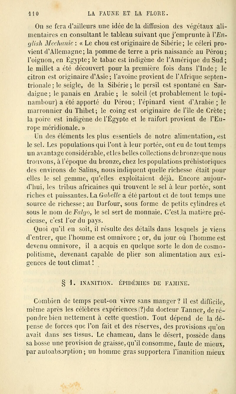 On se fera d'ailleurs une idée de la diffusion des végétaux ali- mentaires en consultant le tableau suivant que j'emprunte à VEn- glish Mechanic : « Le chou est originaire de Sibérie; le céleri pro- vient d'Allemagne; la pomme de terre a pris naissance au Pérou; l'oignon, en Egypte; le tabac est indigène de l'Amérique du Sud; le millet a été découvert pour la première fois dans l'Inde ; le citron est originaire d'Asie; l'avoine provient de l'Afrique septen- trionale; le seigle, de la Sibérie ; le persil est spontané en Sar- daigne; le panais en Arabie ; le soleil (et probablement le topi- nambour) a été apporté du Pérou; l'épinard vient d'Arabie; le marronnier du Thibet; le coing est originaire de l'île de Crète; la poire est indigène de l'Egypte et le raifort provient de l'Eu- rope méridionale. » Un des éléments les plus essentiels de notre alimentation, est le sel. Les populations qui l'ont à leur portée, ont eu de tout temps un avantage considérable, et les belles collections de bronzeque nous trouvons, à l'époque du bronze, chez les populations préhistoriques des environs de Salins, nous indiquent quelle richesse était pour elles le sel gemme, qu'elles exploitaient déjà. Encore aujour- d'hui, les tribus africaines qui trouvent le sel à leur portée, sont riches et puissantes. La Gabelle a été partout et de tout temps une source de richesse; au Darfour, sous forme de petits cylindres et sous le nom ùeFalgo, le sel sert de monnaie. C'est .la matière pré- cieuse, c'est l'or du pays. Quoi qu'il en soit, il résulte des détails dans lesquels je viens d'entrer, que l'homme est omnivore ; or, du jour où l'homme est devenu omnivore, il a acquis en quelque sorte le don de cosmo- politisme, devenant capable de plier son alimentation aux exi- gences de tout climat ! § 1. INANITION. ÉPIDÉMIES DE FAMINE. Combien de temps peut-on vivre sans manger? 11 est difficile, même après les célèbres expériences (?) du docteur Tanner, de ré- pondre bien nettement à cette question. Tout dépend de la dé- pense de forces que l'on fait et des réserves, des provisions qu'on avait dans ses tissus. Le chameau, dans le désert, possède dans sa bosse une provision de graisse, qu'il consomme, faute de mieux, par autoabsorption; un homme gras supportera l'inanition mieux