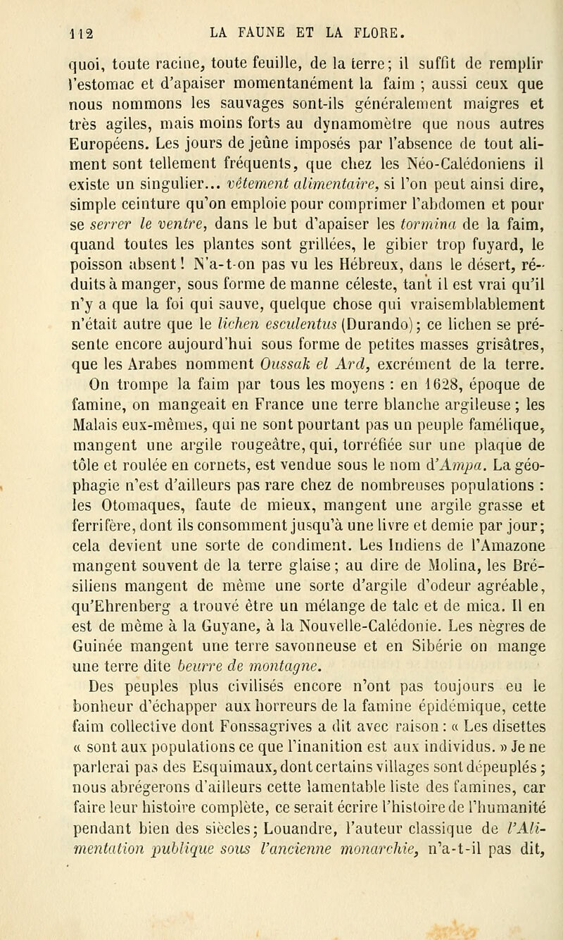 quoi, toute racine, toute feuille, de la terre; il suffit de remplir l'estomac et d'apaiser momentanément la faim ; aussi ceux que nous nommons les sauvages sont-ils généralement maigres et très agiles, mais moins forts au dynamomètre que nous autres Européens. Les jours de jeûne imposés par l'absence de tout ali- ment sont tellement fréquents, que chez les Néo-Calédoniens il existe un singulier... vêtement alimentaire, si l'on peut ainsi dire, simple ceinture qu'on emploie pour comprimer l'abdomen et pour se serrer le ventre, dans le but d'apaiser les tormina de la faim, quand toutes les plantes sont grillées, le gibier trop fuyard, le poisson absent ! N'a-t-on pas vu les Hébreux, dans le désert, ré- duits à manger, sous forme de manne céleste, tant il est vrai qu'il n'y a que la foi qui sauve, quelque chose qui vraisemblablement n'était autre que le lichen esculentus (Durando) ; ce lichen se pré- sente encore aujourd'hui sous forme de petites masses grisâtres, que les Arabes nomment Oussak el Ard, excrément de la terre. On trompe la faim par tous les moyens : en 1628, époque de famine, on mangeait en France une terre blanche argileuse ; les Malais eux-mêmes, qui ne sont pourtant pas un peuple famélique, mangent une argile rougeâtre, qui, torréfiée sur une plaque de tôle et roulée en cornets, est vendue sous le nom d'Ampa. La géo- phagie n'est d'ailleurs pas rare chez de nombreuses populations : les Otomaques, faute de mieux, mangent une argile grasse et ferrifère, dont ils consomment jusqu'à une livre et demie par jour; cela devient une sorte de condiment. Les Indiens de l'Amazone mangent souvent de la terre glaise ; au dire de Molina, les Bré- siliens mangent de même une sorte d'argile d'odeur agréable, qu'Ehrenberg a trouvé être un mélange de talc et de mica, il en est de même à la Guyane, à la Nouvelle-Calédonie. Les nègres de Guinée mangent une terre savonneuse et en Sibérie on mange une terre dite beurre de montagne. Des peuples plus civilisés encore n'ont pas toujours eu le bonheur d'échapper aux horreurs de la famine épidémique, cette faim collective dont Fonssagrives a dit avec raison : « Les disettes « sont aux populations ce que l'inanition est aux individus. » Je ne parlerai pas des Esquimaux, dont certains villages sont dépeuplés; nous abrégerons d'ailleurs cette lamentable liste des famines, car faire leur histoire complète, ce serait écrire l'histoire de l'humanité pendant bien des siècles; Louandre, l'auteur classique de l'Ali- mentation publique sous l'ancienne monarchie, n'a-t-il pas dit,