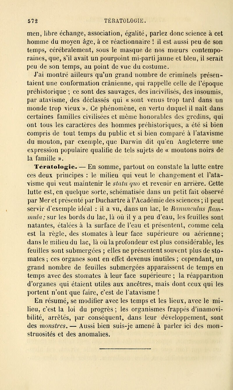 men, libre échange, association, égalité, parlez donc science à cet homme du moyen âge, à ce réactionnaire ! il est aussi peu de son temps, cérébralement, sous le masque, de nos mœurs contempo- raines, que, s'il avait un pourpoint mi-parti jaune et bleu, il serait peu de son temps, au point de vue du costume. J'ai montré ailleurs qu'un grand nombre de criminels présen- taient une conformation crânienne, qui rappelle celle de l'époque préhistorique ; ce sont des sauvages, des incivilisés, des insoumis, par atavisme, des déclassés qui ce sont venus trop tard dans un monde trop vieux ». Ce phénomène, en vertu duquel il naît dans certaines familles civilisées et même honorables des gredins, qui ont tous les caractères des hommes préhistoriques, a été si bien compris de tout temps du public et si bien comparé à l'atavisme du mouton, par exemple, que Darwin dit qu'en Angleterre une expression populaire qualifie de tels sujets de « moutons noirs de la famille ». Tératologie. — En somme, partout on constate la lutte entre ces deux principes : le milieu qui veut le changement et l'ata- visme qui veut maintenir le statu quo et revenir en arrière. Cette lutte est, en quelque sorte, schématisée dans un petit fait observé par Mer et présenté par Duchartre à l'Académie des sciences ; il peut servir d'exemple idéal : il a vu, dans un lac, le Ranunculus flam- mula; sur les bords du lac, là où il y a peu d'eau, les feuilles sont natantes, étalées à la surface de l'eau et présentent, comme cela est la règle, des stomates à leur face supérieure ou aérienne; dans le milieu du lac, là où la profondeur est plus considérable, les feuilles sont submergées ; elles ne présentent souvent plus de sto- mates ; ces organes sont en effet devenus inutiles ; cependant, un grand nombre de feuilles submergées apparaissent de temps en temps avec des stomates à leur face supérieure ; la réapparition d'organes qui étaient utiles aux ancêtres, mais dont ceux qui les portent n'ont que faire, c'est de l'atavisme ! En résumé, se modifier avec les temps et les lieux, avec le mi- lieu, c'est la loi du progrès ; les organismes frappés d'inamovi- bilité, arrêtés, par conséquent, dans leur développement, sont des monstres.— Aussi bien suis-je amené à parler ici des mon- struosités et des anomalies.