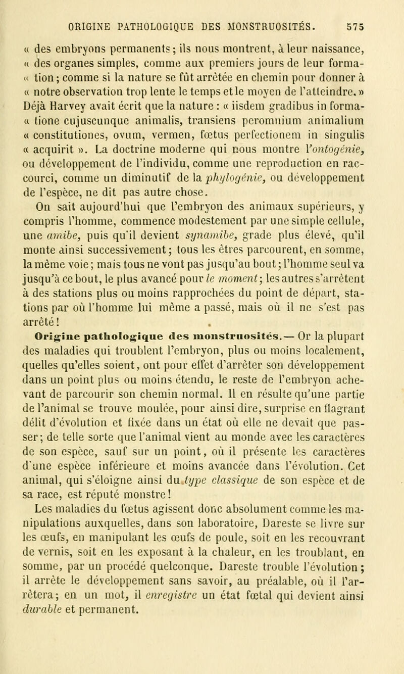 « des embryons permanents ; ils nous montrent, à leur naissance, « des organes simples, comme aux premiers jours de leur forma- « tion; comme si la nature se fût arrêtée en chemin pour donner à « notre observation trop lente le temps et le moyen de l'atteindre. » Déjà Harvey avait écrit que la nature : « iisdem gradibus in forma- « tione cujuscunque animalis, transiens pcromuium animalium « constitutiones, ovutn, vermeil, fœtus perfectionem in singulis « acquirit ». La doctrine moderne qui nous montre Yontogénie, ou développement de l'individu, comme une reproduction en rac- courci, comme un diminutif de laphylogénie, ou développement de l'espèce, ne dit pas autre chose. On sait aujourd'hui que l'embryon des animaux supérieurs, y compris l'homme, commence modestement par une simple cellule, une amibe, puis qu'il devient synamibe, grade plus élevé, qu'il monte ainsi successivement; tous les êtres parcourent, en somme, la même voie ; mais tous ne vont pas jusqu'au bout ; l'homme seul va jusqu'à ce bout, le plus avancé pour/e moment; les autres s'arrêtent à des stations plus ou moins rapprochées du point de départ, sta- tions par où l'homme lui même a passé, mais où il ne s'est pas arrêté ! Origine pathologique des monstruosités.— Or la plupart des maladies qui troublent l'embryon, plus ou moins localement, quelles qu'elles soient, ont pour effet d'arrêter son développement dans un point plus ou moins étendu, le reste de l'embryon ache- vant de parcourir son chemin normal. Il en résulte qu'une partie de l'animal se trouve moulée, pour ainsi dire, surprise en flagrant délit d'évolution et fixée dans un état où elle ne devait que pas- ser; de telle sorte que l'animal vient au monde avec les caractères de son espèce, sauf sur un point, où il présente les caractères d'une espèce inférieure et moins avancée dans l'évolution. Cet animal, qui s'éloigne ainsi du type classique de son espèce et de sa race, est réputé monstre! Les maladies du fœtus agissent donc absolument comme les ma- nipulations auxquelles, dans son laboratoire, Dareste se livre sur les œufs, en manipulant les œufs de poule, soit en les recouvrant de vernis, soit en les exposant à la chaleur, en les troublant, en somme, par un procédé quelconque. Dareste trouble l'évolution ; il arrête le développement sans savoir, au préalable, où il l'ar- rêtera; en un mot, il enregistre un état fœtal qui devient ainsi durable et permanent.