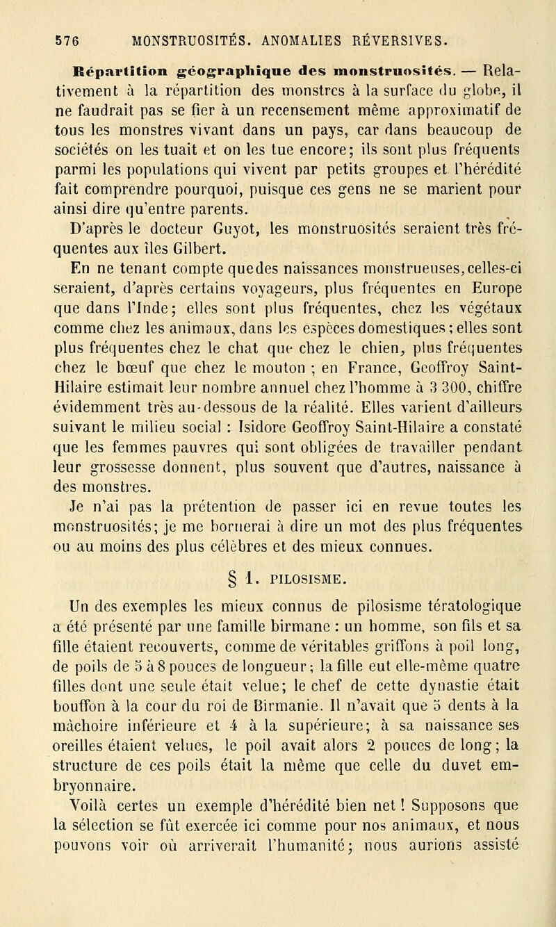 Répartition géographique des monstruosités. — Rela- tivement à la répartition des monstres à la surface du globe, il ne faudrait pas se fier à un recensement même approximatif de tous les monstres vivant dans un pays, car dans beaucoup de sociétés on les tuait et on les tue encore; ils sont plus fréquents parmi les populations qui vivent par petits groupes et l'hérédité fait comprendre pourquoi, puisque ces gens ne se marient pour ainsi dire qu'entre parents. D'après le docteur Guyot, les monstruosités seraient très fré- quentes aux îles Gilbert. En ne tenant compte quedes naissances monstrueuses,celles-ci seraient, d'après certains voyageurs, plus fréquentes en Europe que dans l'Inde; elles sont plus fréquentes, chez les végétaux comme chez les animaux, dans les espèces domestiques ; elles sont plus fréquentes chez le chat que chez le chien, plus fréquentes chez le bœuf que chez le mouton ; en France, Geoffroy Saint- Hilaire estimait leur nombre annuel chez l'homme à 3 300, chiffre évidemment très au-dessous de la réalité. Elles varient d'ailleurs suivant le milieu social : Isidore Geoffroy Saint-Hilaire a constaté que les femmes pauvres qui sont obligées de travailler pendant leur grossesse donnent, plus souvent que d'autres, naissance à des monstres. Je n'ai pas la prétention de passer ici en revue toutes les monstruosités; je me bornerai à dire un mot des plus fréquentes ou au moins des plus célèbres et des mieux connues. § 1. PILOSISME. Un des exemples les mieux connus de pilosisme tératologique a été présenté par une famille birmane : un homme, son fils et sa fille étaient recouverts, comme de véritables griffons à poil long, de poils de 5 à 8 pouces de longueur ; la fille eut elle-même quatre filles dont une seule était velue; le chef de cette dynastie était bouffon à la cour du roi de Birmanie. Il n'avait que o dents à la mâchoire inférieure et 4 à la supérieure; à sa naissance ses oreilles étaient velues, le poil avait alors 2 pouces de long ; la structure de ces poils était la même que celle du duvet em- bryonnaire. Voilà certes un exemple d'hérédité bien net ! Supposons que la sélection se fût exercée ici comme pour nos animaux, et nous pouvons voir où arriverait l'humanité; nous aurions assisté