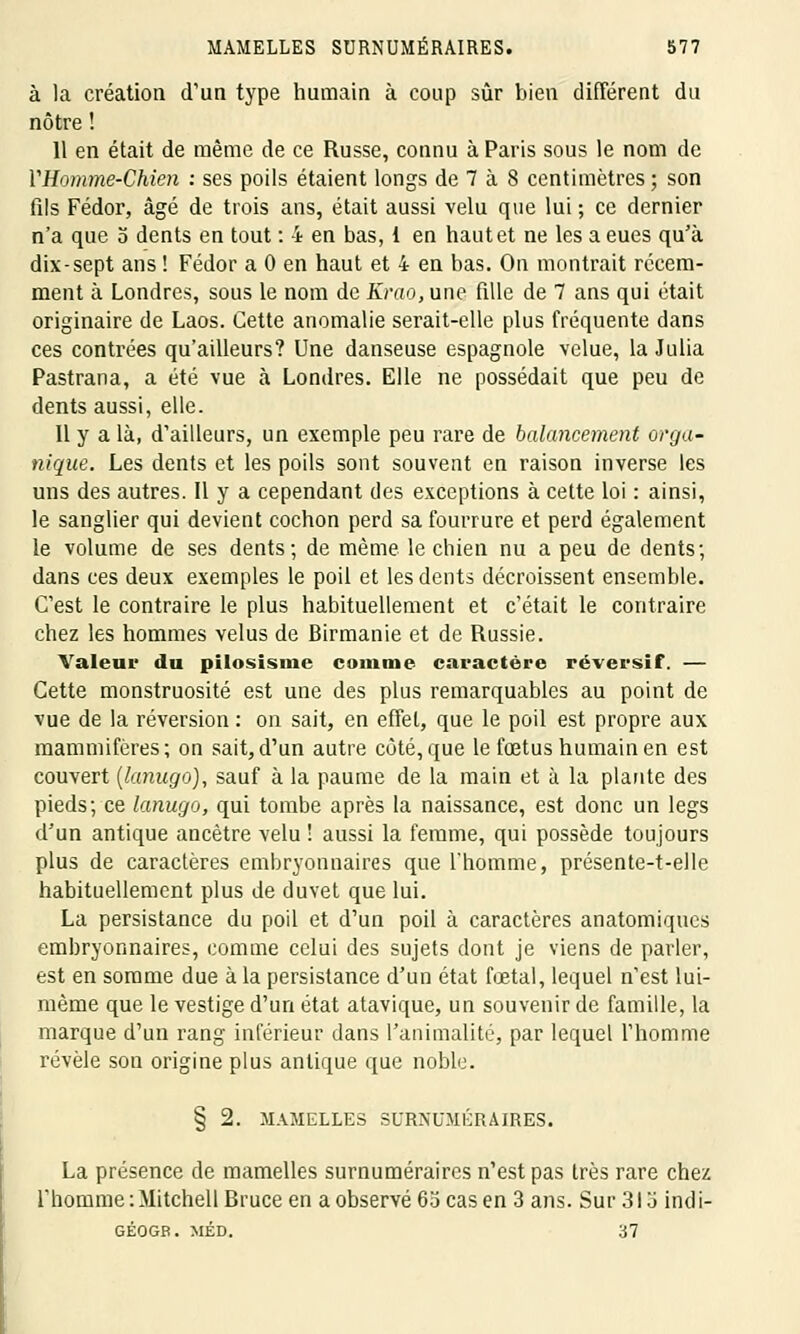 à la création d'un type humain à coup sûr bien différent du nôtre ! 11 en était de même de ce Russe, connu à Paris sous le nom de VHomme-Chien : ses poils étaient longs de 7 à 8 centimètres ; son fils Fédor, âgé de trois ans, était aussi velu que lui; ce dernier n'a que o dents en tout : 4 en bas, 1 en haut et ne les a eues qu'à dix-sept ans ! Fédor a 0 en haut et 4 en bas. On montrait récem- ment à Londres, sous le nom de Krao, une fille de 7 ans qui était originaire de Laos. Cette anomalie serait-elle plus fréquente dans ces contrées qu'ailleurs? Une danseuse espagnole velue, la Julia Pastrana, a été vue à Londres. Elle ne possédait que peu de dents aussi, elle. Il y a là, d'ailleurs, un exemple peu rare de balancement orga- nique. Les dents et les poils sont souvent en raison inverse les uns des autres. Il y a cependant des exceptions à cette loi : ainsi, le sanglier qui devient cochon perd sa fourrure et perd également le volume de ses dents; de même le chien nu a peu de dents; dans ces deux exemples le poil et les dents décroissent ensemble. C'est le contraire le plus habituellement et c'était le contraire chez les hommes velus de Birmanie et de Russie. Valem* du pilosisme comme caractère réversif. — Cette monstruosité est une des plus remarquables au point de vue de la réversion : on sait, en effet, que le poil est propre aux mammifères; on sait,d'un autre côté, que le fœtus humain en est couvert (lanugo), sauf à la paume de la main et à la plante des pieds; ce lanugo, qui tombe après la naissance, est donc un legs d'un antique ancêtre velu ! aussi la femme, qui possède toujours plus de caractères embryonnaires que l'homme, présente-t-elle habituellement plus de duvet que lui. La persistance du poil et d'un poil à caractères anatomiques embryonnaires, comme celui des sujets dont je viens de parler, est en somme due à la persistance d'un état fœtal, lequel n'est lui- même que le vestige d'un état atavique, un souvenir de famille, la marque d'un rang inférieur dans l'animalité, par lequel l'homme révèle son origine plus antique que noble. § 2. MAMELLES SURNUMÉRAIRES. La présence de mamelles surnuméraires n'est pas très rare chez l'homme :Mitchell Bruce en a observé 65 cas en 3 ans. Sur 313 indi- GÉOGB. MÉD. 37