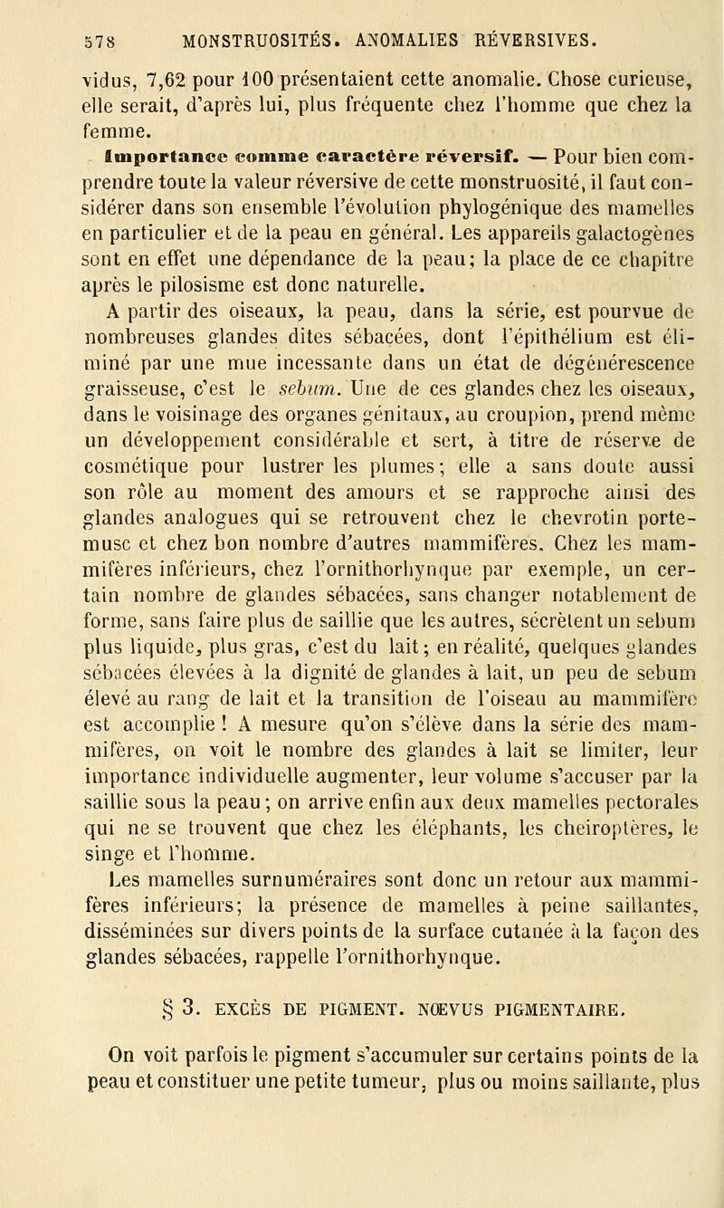 vidus, 7,62 pour 100 présentaient cette anomalie. Chose curieuse, elle serait, d'après lui, plus fréquente chez l'homme que chez la femme. Importance comme caractère réversïf. — Pour bien com- prendre toute la valeur réversive de cette monstruosité, il faut con- sidérer dans son ensemble l'évolution phylogénique des mamelles en particulier et de la peau en général. Les appareils galactogènes sont en effet une dépendance de la peau; la place de ce chapitre après le pilosisme est donc naturelle. A partir des oiseaux, la peau, dans la série, est pourvue de nombreuses glandes dites sébacées, dont l'épithélium est éli- miné par une mue incessante dans un état de dégénérescence graisseuse, c'est le sébum. Une de ces glandes chez les oiseaux, dans le voisinage des organes génitaux, au croupion, prend même un développement considérable et sert, à titre de réserve de cosmétique pour lustrer les plumes; elle a sans doute aussi son rôle au moment des amours et se rapproche ainsi des glandes analogues qui se retrouvent chez le chevrotin porte- musc et chez bon nombre d'autres mammifères. Chez les mam- mifères inférieurs, chez l'ornithorliynque par exemple, un cer- tain nombre de glandes sébacées, sans changer notablement de forme, sans faire plus de saillie que les autres, sécrètent un sébum plus liquide, plus gras, c'est du lait ; en réalité, quelques glandes sébacées élevées à la dignité de glandes à lait, un peu de sébum élevé au rang de lait et la transition de l'oiseau au mammifère est accomplie ! A mesure qu'on s'élève dans la série des mam- mifères, on voit le nombre des glandes à lait se limiter, leur importance individuelle augmenter, leur volume s'accuser par la saillie sous la peau ; on arrive enfin aux deux mamelles pectorales qui ne se trouvent que chez les éléphants, les chéiroptères, le singe et l'homme. Les mamelles surnuméraires sont donc un retour aux mammi- fères inférieurs; la présence de mamelles à peine saillantes, disséminées sur divers points de la surface cutanée à la façon des glandes sébacées, rappelle l'ornithorhynque. § 3. EXCÈS DE PIGMENT. NOEVUS PIGMENTAIRE. On voit parfois le pigment s'accumuler sur certains points de la peau et constituer une petite tumeur, plus ou moins saillante, plus