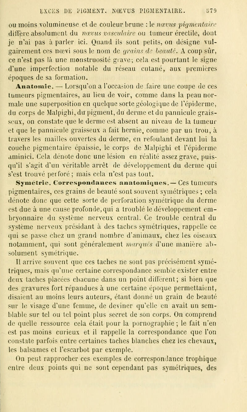 EXCES DE PIGMENT. NŒVUS PIGMENTAIRE. S79 ou moins volumineuse et de couleur brune : le nœvus pigmentais diffère absolument du nœvus vaseulaire ou tumeur érectile, dont je n'ai pas à parler ici. Quand ils sont petits, on désigne vul- gairement ces nœvi sous le nom de grains de beauté. A coup sûr, ce n'est pas là une monstruosité grave; cela est pourtant le signe d'une imperfection notable du réseau cutané, aux premières époques de sa formation. Anatmitie. — Lorsqu'on a l'occasion de faire une coupe de ces tumeurs pigmentaires, au lieu de voir, comme dans la peau nor- male une superposition en quelque sorte géologique de l'épiderme, du corps de Malpighi, du pigment, du derme et du pannicule grais- seux, on constate que le derme est absent au niveau de la tumeur et que le pannicule graisseux a fait hernie, comme par un trou, à travers les mailles ouvertes du derme, en refoulant devant lui la couche pigmentaire épaissie, le corps de Malpighi et l'épiderme aminici. Cela dénote donc une lésion en réalité assez grave, puis- qu'il s'agit d'un véritable arrêt de développement du derme qui s'est trouvé perforé ; mais cela n'est pas tout. Symétrie. Correspondances :sii:Honii(jues.— Ces tumeurs pigmentaires, ces grains de beauté sont souvent symétriques ; cela dénote donc que cette sorte de perforation symétrique du derme est due à une cause profonde,qui a troublé le développement em- bryonnaire du système nerveux central. Ce trouble central du système nerveux présidant à des taches symétriques, rappelle ce qui se passe chez un grand nombre d'animaux, chez les oiseaux notamment, qui sont généralement marques d'une manière ab- solument symétrique. Il arrive souvent que ces taches ne sont pas précisément symé- triques, mais qu'une certaine correspondance semble exister entre deux taches placées chacune dans un point différent; si bien que des gravures fort répandues à une certaine époque permettaient, disaient au moins leurs auteurs, étant donné un grain de beauté sur le visage d'une femme, de deviner qu'elle en avait un sem- blable sur tel ou tel point plus secret de son corps. On comprend de quelle ressource cela était pour la pornographie ; le fait n'en est pas moins curieux et il rappelle la correspondance que l'on constate parfois entre certaines taches blanches chez les chevaux, les baisâmes et l'escarbot par exemple. On peut rapprocher ces exemples de correspondance trophique entre deux points qui ne sont cependant pas symétriques, des