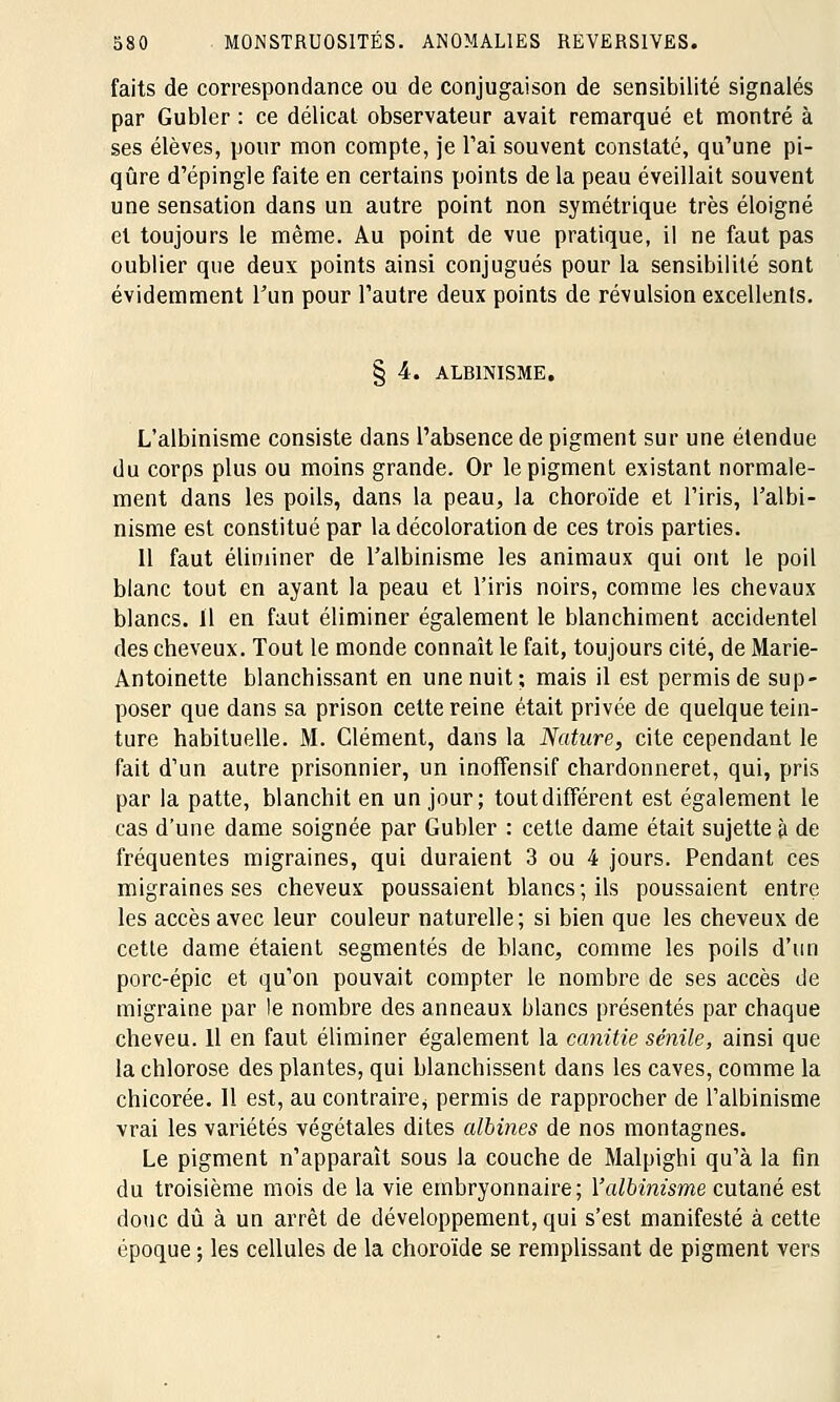 faits de correspondance ou de conjugaison de sensibilité signalés par Gubler : ce délicat observateur avait remarqué et montré à ses élèves, pour mon compte, je l'ai souvent constaté, qu'une pi- qûre d'épingle faite en certains points de la peau éveillait souvent une sensation dans un autre point non symétrique très éloigné et toujours le même. Au point de vue pratique, il ne faut pas oublier que deux points ainsi conjugués pour la sensibilité sont évidemment l'un pour l'autre deux points de révulsion excellents. § 4. ALBINISME. L'albinisme consiste dans l'absence de pigment sur une étendue du corps plus ou moins grande. Or le pigment existant normale- ment dans les poils, dans la peau, la choroïde et l'iris, l'albi- nisme est constitué par la décoloration de ces trois parties. 11 faut éliminer de l'albinisme les animaux qui ont le poil blanc tout en ayant la peau et l'iris noirs, comme les chevaux blancs. Il en faut éliminer également le blanchiment accidentel des cheveux. Tout le monde connaît le fait, toujours cité, de Marie- Antoinette blanchissant en une nuit; mais il est permis de sup- poser que dans sa prison cette reine était privée de quelque tein- ture habituelle. M. Clément, dans la Nature, cite cependant le fait d'un autre prisonnier, un inoffensif chardonneret, qui, pris par la patte, blanchit en un jour; tout différent est également le cas d'une dame soignée par Gubler : cette dame était sujette à de fréquentes migraines, qui duraient 3 ou 4 jours. Pendant ces migraines ses cheveux poussaient blancs; ils poussaient entre les accès avec leur couleur naturelle; si bien que les cheveux de cette dame étaient segmentés de blanc, comme les poils d'un porc-épic et qu'on pouvait compter le nombre de ses accès de migraine par le nombre des anneaux blancs présentés par chaque cheveu. 11 en faut éliminer également la canitie sénile, ainsi que la chlorose des plantes, qui blanchissent dans les caves, comme la chicorée. 11 est, au contraire^ permis de rapprocher de l'albinisme vrai les variétés végétales dites albines de nos montagnes. Le pigment n'apparaît sous la couche de Malpighi qu'à la fin du troisième mois de la vie embryonnaire; Y albinisme cutané est donc dû à un arrêt de développement, qui s'est manifesté à cette époque ; les cellules de la choroïde se remplissant de pigment vers