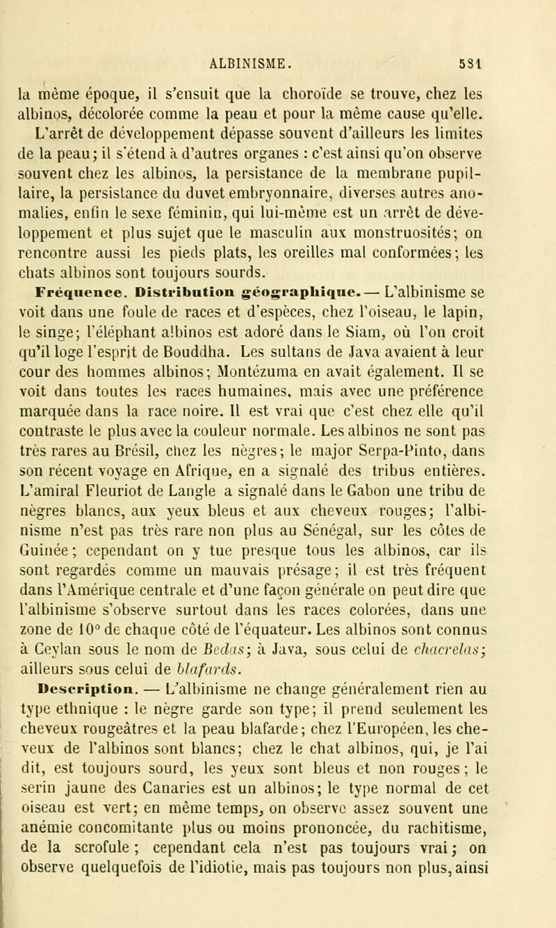 ALBINISME. 5S1 la même époque, il s'ensuit que la choroïde se trouve, chez les albinos, décolorée comme la peau et pour la même cause qu'elle. L'arrêt de développement dépasse souvent d'ailleurs les limites de la peau; il s'étend à d'autres organes : c'est ainsi qu'on observe souvent chez les albinos, la persistance de la membrane pupil- laire, la persistance du duvet embryonnaire, diverses autres ano- malies, enfin le sexe féminin, qui lui-même est un arrêt de déve- loppement et plus sujet que le masculin aux monstruosités; on rencontre aussi les pieds plats, les oreilles mal conformées; les chats albinos sont toujours sourds. Fréquence. Distribution géographique.— L'albinisme se voit dans une foule de races et d'espèces, chez l'oiseau, le lapin, le singe; l'éléphant albinos est adoré dans le Siam, où l'on croit qu'il loge l'esprit de Bouddha. Les sultans de Java avaient à leur cour des hommes albinos; Montézuma en avait également. Il se voit dans toutes les races humaines, mais avec une préférence marquée dans la race noire. Il est vrai que c'est chez elle qu'il contraste le plus avec la couleur normale. Les albinos ne sont pas très rares au Brésil, chez les nègres; le major Serpa-finto, dans son récent voyage en Afrique, en a signalé des tribus entières. L'amiral Fleuriot de Langle a signalé dans le Gabon une tribu de nègres blancs, aux yeux bleus et aux cheveux rouges; l'albi- nisme n'est pas très rare non plus au Sénégal, sur les côtes de Guinée ; cependant on y tue presque tous les albinos, car ils sont regardés comme un mauvais présage; il est très fréquent dans l'Amérique centrale et d'une façon générale on peut dire que l'albinisme s'observe surtout dans les races colorées, dans une zone de 10° de chaque côté de l'équateur. Les albinos sont connus à Ceylan sous le nom de Bedas; à Java, sous celui de chacrelas; ailleurs sous celui de blafards. Description. — L'albinisme ne change généralement rien au type ethnique : le nègre garde son type; il prend seulement les cheveux rougeàtres et la peau blafarde; chez l'Européen, les che- veux de l'albinos sont blancs; chez le chat albinos, qui, je l'ai dit, est toujours sourd, les yeux sont bleus et non rouges; le serin jaune des Canaries est un albinos; le type normal de cet oiseau est vert; en même temps, on observe assez souvent une anémie concomitante plus ou moins prononcée, du rachitisme, de la scrofule ; cependant cela n'est pas toujours vrai ; on observe quelquefois de l'idiotie, mais pas toujours non plus, ainsi