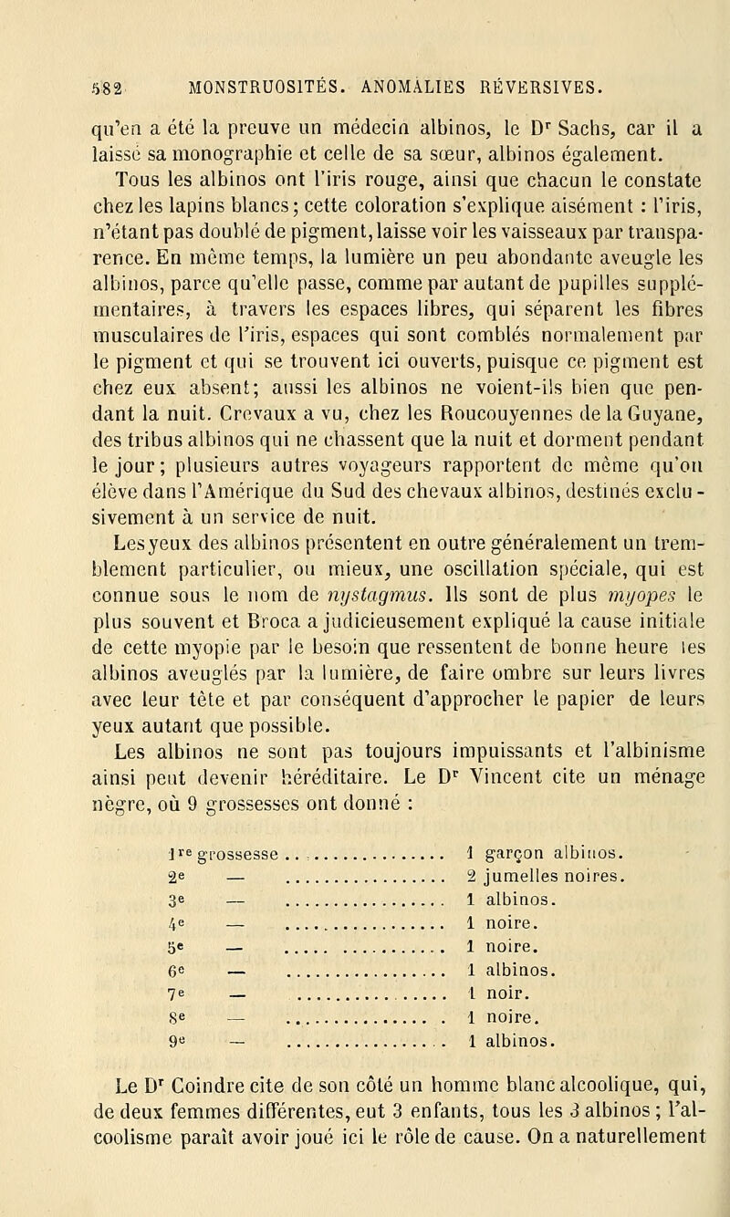 qu'en a été la preuve un médecin albinos, le Dr Sachs, car il a laissé sa monographie et celle de sa sœur, albinos également. Tous les albinos ont l'iris rouge, ainsi que chacun le constate chez les lapins blancs; cette coloration s'explique aisément : l'iris, n'étant pas doublé de pigment, laisse voir les vaisseaux par transpa- rence. En même temps, la lumière un peu abondante aveugle les albinos, parce qu'elle passe, comme par autant de pupilles supplé- mentaires, à travers les espaces libres, qui séparent les fibres musculaires de l'iris, espaces qui sont comblés normalement par le pigment et qui se trouvent ici ouverts, puisque ce pigment est chez eux absent; aussi les albinos ne voient-ils bien que pen- dant la nuit. Crevaux a vu, chez les Roucouyennes de la Guyane, des tribus albinos qui ne chassent que la nuit et dorment pendant le jour; plusieurs autres voyageurs rapportent de même qu'on élève dans l'Amérique du Sud des chevaux albinos, destinés exclu - sivement à un service de nuit. Les yeux des albinos présentent en outre généralement un trem- blement particulier, ou mieux, une oscillation spéciale, qui est connue sous le nom de nystagmus. Ils sont de plus myopes le plus souvent et Broca a judicieusement expliqué la cause initiale de cette myopie par le besoin que ressentent de bonne heure les albinos aveuglés par la lumière, de faire ombre sur leurs livres avec leur tête et par conséquent d'approcher le papier de leurs yeux autant que possible. Les albinos ne sont pas toujours impuissants et l'albinisme ainsi peut devenir héréditaire. Le Dr Vincent cite un ménage nègre, où 9 grossesses ont donné : ]re grossesse .. , 1 garçon albinos. 2e — 2 jumelles noires. 3e — 1 albinos. 4<= — 1 noire. 5e — 1 noire. 6» — 1 albinos. 7e — 1 noir. Se — 1 noire. 9e — 1 albinos. Le Dr Coindre cite de son côté un homme blanc alcoolique, qui, de deux femmes différentes, eut 3 enfants, tous les 3 albinos ; l'al- coolisme paraît avoir joué ici le rôle de cause. On a naturellement