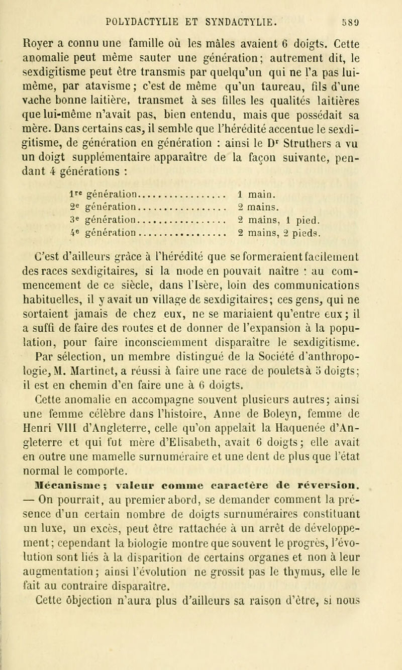 Royer a connu une famille où les mâles avaient 6 doigts. Cette anomalie peut même sauter une génération; autrement dit, le sexdigitisme peut être transmis par quelqu'un qui ne l'a pas lui- même, par atavisme ; c'est de même qu'un taureau, fils d'une vache bonne laitière, transmet à ses filles les qualités laitières que lui-même n'avait pas, bien entendu, mais que possédait sa mère. Dans certains cas, il semble que l'hérédité accentue le sexdi- gitisme, de génération en génération : ainsi le Dr Struthers a vu un doigt supplémentaire apparaître de la façon suivante, pen- dant 4 générations : 1 génération 1 main. 2e génération 2 mains. 3e génération 2 mains, 1 pied. 4e génération 2 mains, 2 pieds. C'est d'ailleurs grâce à l'hérédité que se formeraient facilement des races sexdigitaires, si la mode en pouvait naître : au com- mencement de ce siècle, dans l'Isère, loin des communications habituelles, il y avait un village de sexdigitaires; ces gens, qui ne sortaient jamais de chez eux, ne se mariaient qu'entre eux ; il a suffi de faire des routes et de donner de l'expansion à la popu- lation, pour faire inconsciemment disparaître le sexdigitisme. Par sélection, un membre distingué de la Société d'anthropo- logie, M. Martinet, a réussi à faire une race de pouletsà 5 doigts; il est en chemin d'en faire une à 6 doigts. Cette anomalie en accompagne souvent plusieurs autres; ainsi une femme célèbre dans l'histoire, Anne de Boleyn, femme de Henri V11I d'Angleterre, celle qu'on appelait la Haquenée d'An- gleterre et qui fut mère d'Elisabeth, avait 6 doigts; elle avait en outre une mamelle surnuméraire et une dent de plus que l'état normal le comporte. Mécanisme; valeur connue caractère de réversion. — On pourrait, au premier abord, se demander comment la pré- sence d'un certain nombre de doigts surnuméraires constituant un luxe, un excès, peut être rattachée à un arrêt de développe- ment ; cependant la biologie montre que souvent le progrès, l'évo- lution sont liés à la disparition de certains organes et non à leur augmentation; ainsi l'évolution ne grossit pas le thymus, elle le fait au contraire disparaître. Cette objection n'aura plus d'ailleurs sa raison d'être, si nous