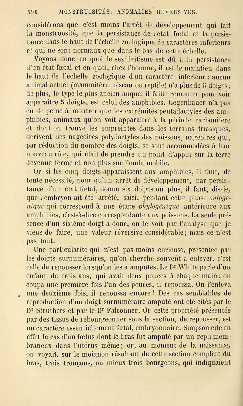 considérons que c'est moins l'arrêt de développement qui fait la monstruosité, que la persistance de l'état fœtal et la persis- tance dans le haut de l'échelle zoologique de caractères inférieurs et qui ne sont normaux que dans le bas de cette échelle. Voyons donc en quoi le sexdigitisme est dû à la persistance d'un état fœtal et en quoi, chez l'homme, il est le maintien dans le haut de l'échelle zoologique d'un caractère inférieur : aucun animal actuel (mammifère, oiseau ou reptile) n'a plus de 5 doigts; de plus, le type le plus ancien auquel il faille remonter pour voir apparaître 5 doigts, est celui des amphibies. Gegenbauer n'a pas eu de peine à montrer que les extrémités pentadactyles des am- phibies, animaux qu'on voit apparaître à la période carbonifère et dont on trouve les empreintes dans les terrains triasiques, dérivent des nageoires polydactyles des poissons, nageoires qui, par réduction du nombre des doigts, se sont accommodées à leur nouveau rôle, qui était de prendre un point d'appui sur la terre devenue ferme et non plus sur l'onde mobile. Or si les cinq doigts apparaissent aux amphibies, il faut, de toute nécessité, pour qu'un arrêt de développement, par persis- tance d'un état fœtal, donne six doigts ou plus, il faut, dis-je, que l'embryon ait été arrêté, saisi, pendant cette phase ontogé- nique qui correspond à une étape phrjlogénique antérieure aux amphibies, c'est-à-dire correspondante aux poissons. La seule pré- sence d'un sixième doigt a donc, on le voit par l'analyse que je viens de faire, une valeur réversive considérable; mais ce n'est pas tout. Une particularité qui n'est pas moins curieuse, présentée par les doigts surnuméraires, qu'on cherche souvent à enlever, c'est cellt de repousser lorsqu'on les a amputés. Le Dr White parle d'un enfant de trois ans, qui avait deux pouces à chaque main; on coupa une première fois l'un des pouces, il repoussa. On l'enleva une deuxième fois, il repoussa encore ! Des cas semblables de reproduction d'un doigt surnuméraire amputé ont été cités par le Dr Struthers et par le Dr Faleonner. Or cette propriété présentée par des tissus de rebourgeonner sous la section, de repousser, est un caractère essentiellement fœtal, embryonnaire. Simpson cite en effet le cas d'un fœtus dont le bras fut amputé par un repli mem- braneux dans l'utérus même ; or, au moment de la naissance, on voyait, sur le moignon résultant de cette section complète du bras, trois tronçons, ou mieux trois bourgeons, qui indiquaient