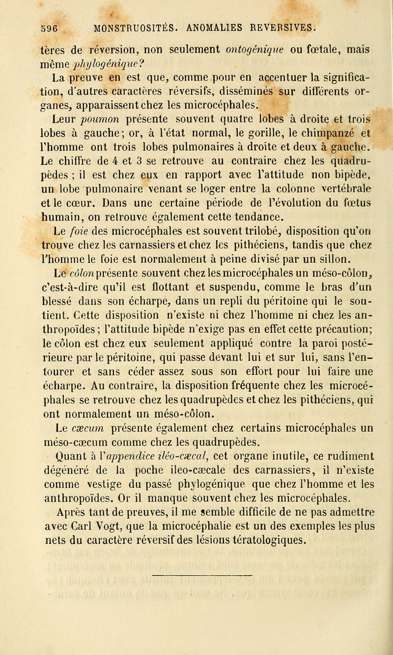 ■ 596 MONSTRUOSITÉS. ANOMALIES REVERSIVES. tères de réversion, non seulement ontogénique ou fœtale, mais même phylogênique? La preuve en est que, comme pour en accentuer la significa- tion, d'autres caractères réversifs, disséminés sur différents or- ganes, apparaissent chez les microcéphales. Leur poumon présente souvent quatre lobes à droite et trois lobes à gauche; or, à l'état normal, le gorille, le chimpanzé et l'homme ont trois lobes pulmonaires à droite et deux à gauche. Le chiffre de 4 et 3 se retrouve au contraire chez les quadru- pèdes ; il est chez eux en rapport avec l'attitude non bipède, un lobe pulmonaire venant se loger entre la colonne vertébrale et le cœur. Dans une certaine période de l'évolution du fœtus humain, on retrouve également cette tendance. Le foie des microcéphales est souvent trilobé, disposition qu'on trouve chez les carnassiers et chez les pithéciens, tandis que chez l'homme le foie est normalement à peine divisé par un sillon. Le côlon présente souvent chez les microcéphales un méso-côlon, c'est-à-dire qu'il est flottant et suspendu, comme le bras d'un blessé dans son écharpe, dans un repli du péritoine qui le sou- tient. Cette disposition n'existe ni chez l'homme ni chez les an- thropoïdes; l'attitude bipède n'exige pas en effet cette précaution; le côlon est chez eux seulement appliqué contre la paroi posté- rieure par le péritoine, qui passe devant lui et sur lui, sans l'en- tourer et sans céder assez sous son effort pour lui faire une écharpe. Au contraire, la disposition fréquente chez les microcé- phales se retrouve chez les quadrupèdes et chez les pithéciens, qui ont normalement un méso-côlon. Le cxcum présente également chez certains microcéphales un méso-cœcum comme chez les quadrupèdes. Quant à Vappendice iléo-cxcal, cet organe inutile, ce rudiment dégénéré de la poche ileo-caecale des carnassiers, il n'existe comme vestige du passé phylogênique que chez l'homme et les anthropoïdes. Or il manque souvent chez les microcéphales. Après tant de preuves, il me semble difficile de ne pas admettre avec Cari Vogt, que la microcéphalie est un des exemples les plus nets du caractère réversifdes lésions tératologiques.