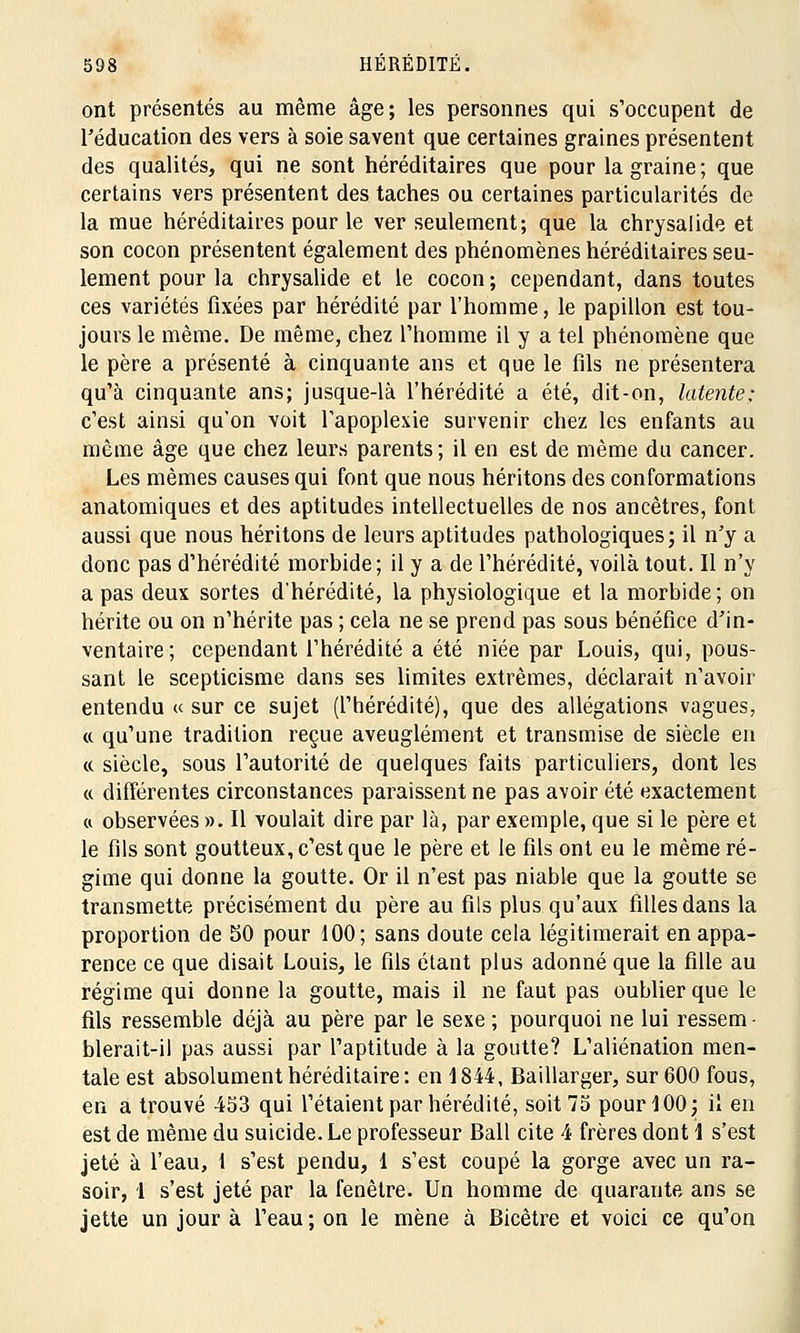 ont présentés au même âge; les personnes qui s'occupent de l'éducation des vers à soie savent que certaines graines présentent des qualités, qui ne sont héréditaires que pour la graine; que certains vers présentent des taches ou certaines particularités de la mue héréditaires pour le ver seulement; que la chrysalide et son cocon présentent également des phénomènes héréditaires seu- lement pour la chrysalide et le cocon; cependant, dans toutes ces variétés fixées par hérédité par l'homme, le papillon est tou- jours le même. De même, chez l'homme il y a tel phénomène que le père a présenté à cinquante ans et que le fils ne présentera qu'à cinquante ans; jusque-là l'hérédité a été, dit-on, latente: c'est ainsi qu'on voit l'apoplexie survenir chez les enfants au même âge que chez leurs parents; il en est de même du cancer. Les mêmes causes qui font que nous héritons des conformations anatomiques et des aptitudes intellectuelles de nos ancêtres, font aussi que nous héritons de leurs aptitudes pathologiques; il n'y a donc pas d'hérédité morbide; il y a de l'hérédité, voilà tout. Il n'y a pas deux sortes d'hérédité, la physiologique et la morbide; on hérite ou on n'hérite pas ; cela ne se prend pas sous bénéfice d'in- ventaire; cependant l'hérédité a été niée par Louis, qui, pous- sant le scepticisme dans ses limites extrêmes, déclarait n'avoir entendu « sur ce sujet (l'hérédité), que des allégations vagues, «. qu'une tradition reçue aveuglément et transmise de siècle en ce siècle, sous l'autorité de quelques faits particuliers, dont les « différentes circonstances paraissent ne pas avoir été exactement ci observées ». Il voulait dire par là, par exemple, que si le père et le fils sont goutteux, c'est que le père et le fils ont eu le même ré- gime qui donne la goutte. Or il n'est pas niable que la goutte se transmette précisément du père au fils plus qu'aux filles dans la proportion de 50 pour 100; sans doute cela légitimerait en appa- rence ce que disait Louis, le fils étant plus adonné que la fille au régime qui donne la goutte, mais il ne faut pas oublier que le fils ressemble déjà au père par le sexe ; pourquoi ne lui ressem - blerait-il pas aussi par l'aptitude à la goutte? L'aliénation men- tale est absolument héréditaire : en 1844, Baillarger, sur 600 fous, en a trouvé 453 qui l'étaient par hérédité, soit 75 pour 100; il en est de même du suicide. Le professeur Bail cite 4 frères dont 1 s'est jeté à l'eau, 1 s'est pendu, 1 s'est coupé la gorge avec un ra- soir, 1 s'est jeté par la fenêtre. Un homme de quarante ans se jette un jour à l'eau; on le mène à Bicêtre et voici ce qu'on