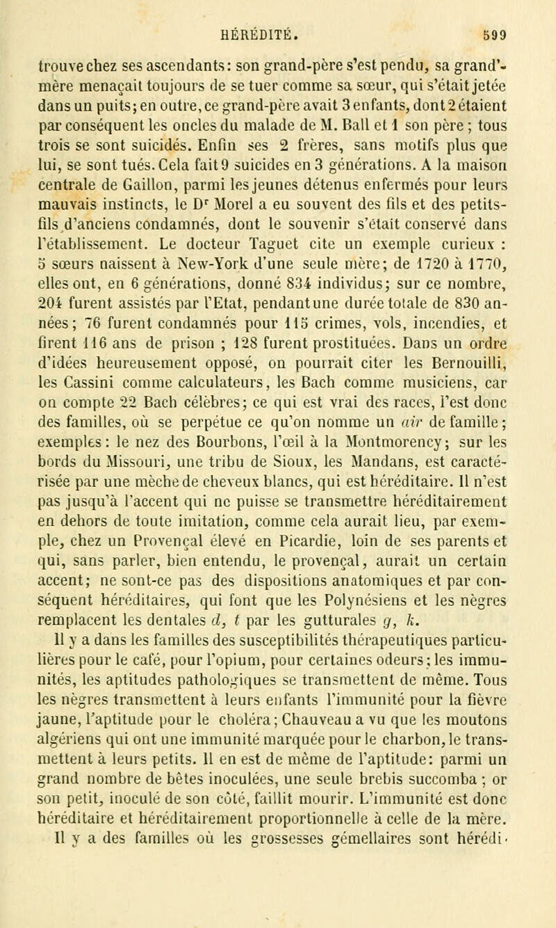 trouve chez ses ascendants: son grand-père s'est pendu, sa grand'- mère menaçait toujours de se tuer comme sa sœur, qui s'était jetée dans un puits; en outre, ce grand-père avait 3 enfants, dont2étaient par conséquent les oncles du malade de M. Bail et 1 son père ; tous trois se sont suicidés. Enfin ses 2 frères, sans motifs plus que lui, se sont tués. Cela fait 9 suicides en 3 générations. A la maison centrale de Gaillon, parmi les jeunes détenus enfermés pour leurs mauvais instincts, le Dr Morel a eu souvent des fils et des petits- fils d'anciens condamnés, dont le souvenir s'était conservé dans l'établissement. Le docteur Taguet cite un exemple curieux : S sœurs naissent à New-York d'une seule mère; de 1720 à 1770, elles ont, en 6 générations, donné 834 individus; sur ce nombre, 204 furent assistés par l'Etat, pendantune durée totale de 830 an- nées; 76 furent condamnés pour 115 crimes, vols, incendies, et firent 116 ans de prison ; 128 furent prostituées. Dans un ordre d'idées heureusement opposé, on pourrait citer les Bernouilli, les Cassini comme calculateurs, les Bach comme musiciens, car on compte 22 Bach célèbres; ce qui est vrai des races, l'est donc des familles, où se perpétue ce qu'on nomme un air de famille; exemples : le nez des Bourbons, l'œil à la Montmorency ; sur les bords du Missouri, une tribu de Sioux, les Mandans, est caracté- risée par une mèche de cheveux blancs, qui est héréditaire. 11 n'est pas jusqu'à l'accent qui ne puisse se transmettre héréditairement en dehors de toute imitation, comme cela aurait lieu, par exem- ple, chez un Provençal élevé en Picardie, loin de ses parents et qui, sans parler, bien entendu, le provençal, aurait un certain accent; ne sont-ce pas des dispositions anatomiques et par con- séquent héréditaires, qui font que les Polynésiens et les nègres remplacent les dentales cl, t par les gutturales g, k. 11 y a dans les familles des susceptibilités thérapeutiques particu- lières pour le café, pour l'opium, pour certaines odeurs; les immu- nités, les aptitudes pathologiques se transmettent de même. Tous les nègres transmettent à leurs enfants l'immunité pour la fièvre jaune, l'aptitude pour le choléra; Chauveau a vu que les moutons algériens qui ont une immunité marquée pour le charbon, le trans- mettent à leurs petits. 11 en est de même de l'aptitude: parmi un grand nombre de bêtes inoculées, une seule brebis succomba ; or son petit, inoculé de son côté, faillit mourir. L'immunité est donc héréditaire et héréditairement proportionnelle à celle de la mère. Il y a des familles où les grossesses gémellaires sont hérédi-