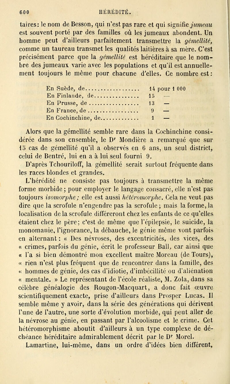 taires: le nom de Besson, qui n'est pas rare et qui signifie jumeau est souvent porté par des familles où les jumeaux abondent. Un homme peut d'ailleurs parfaitement transmettre la gémellité, comme un taureau transmet les qualités laitières à sa mère. C'est précisément parce que la gémellité est héréditaire que le nom- bre des jumeaux varie avec les populations et qu'il est annuelle- ment toujours le même pour chacune d'elles. Ce nombre est: En Suède, de 14 pour 1 000 En Finlande, de 15 — En Prusse, de 13 — En France, de 9 — En Cochinchine, de 1 — Alors que la gémellité semble rare dans la Cochinchine consi- dérée dans son ensemble, le Dr Mondière a remarqué que sur 15 cas de gémellité qu'il a observés en 6 ans, un seul district, celui de Bentré, lui en a à lui seul fourni 9. D'après Tchouriloff, la gémellité serait surtout fréquente dans les races blondes et grandes. L'hérédité ne consiste pas toujours à transmettre la même forme morbide; pour employer le langage consacré, elle n'est pas toujours isomorphe; elle est aussi hétéromorphe. Cela ne veut pas dire que la scrofule n'engeudre pas la scrofule; mais la forme,la localisation de la scrofule différeront chez les enfants de ce qu'elles étaient chez le père; c'est de même que l'épilepsie, le suicide, la monomanie, l'ignorance, la débauche, le génie même vont parfois en alternant : « Des névroses, des excentricités, des vices, des « crimes, parfois du génie, écrit le professeur Bail, car ainsi que « l'a si bien démontré mon excellent maître Moreau (de Tours), « rien n'est plus fréquent que de rencontrer dans la famille, des « hommes de génie, des cas d'idiotie, d'imbécillité ou d'aliénation « mentale. » Le représentant de l'école réaliste, M. Zola, dans sa célèbre généalogie des Rougon-Macquart, a donc fait œuvre scientifiquement exacte, prise d'ailleurs dans Prosper Lucas. Il semble même y avoir, dans la série des générations qui dérivent l'une de l'autre, une sorte d'évolution morbide, qui peut aller de la névrose au génie, en passant par l'alcoolisme et le crime. Cet hétéromorphisme aboutit d'ailleurs à un type complexe de dé- chéance héréditaire admirablement décrit par le Dr Morel. Lamartine, lui-même, dans un ordre d'idées bien différent,
