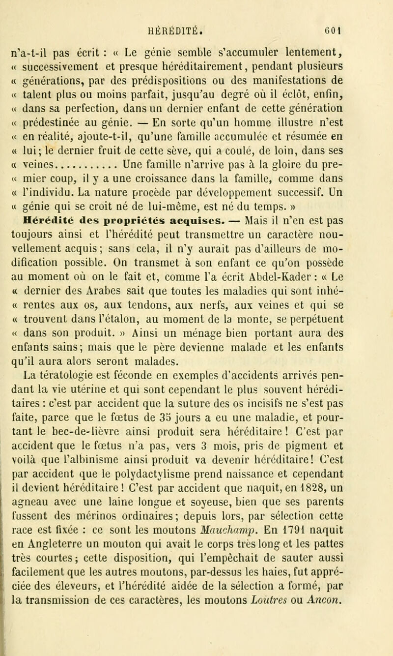 nVt-il pas écrit : « Le génie semble s'accumuler lentement, « successivement et presque héréditairement, pendant plusieurs « générations, par des prédispositions ou des manifestations de « talent plus ou moins parfait, jusqu'au degré où il éclôt, enfin, « dans sa perfection, dans un dernier enfant de cette génération « prédestinée au génie. — En sorte qu'un homme illustre n'est « en réalité, ajoute-t-il, qu'une famille accumulée et résumée en « lui; le dernier fruit de cette sève, qui a coule, de loin, dans ses « veines Une famille n'arrive pas à la gloire du pre- « mier coup, il y a une croissance dans la famille, comme dans « l'individu. La nature procède par développement successif. Un « génie qui se croit né de lui-même, est né du temps. » Hérédité des propriétés acquises. — Mais il n'en est pas toujours ainsi et l'hérédité peut transmettre un caractère nou- vellement acquis ; sans cela, il n'y aurait pas d'ailleurs de mo- dification possible. On transmet à son enfant ce qu'on possède au moment où on le fait et, comme l'a écrit Abdel-Kader : « Le « dernier des Arabes sait que toutes les maladies qui sont inhé- « rentes aux os, aux tendons, aux nerfs, aux veines et qui se « trouvent dans l'étalon, au moment de la monte, se perpétuent « dans son produit. » Ainsi un ménage bien portant aura des enfants sains; mais que le père devienne malade et les enfants qu'il aura alors seront malades. La tératologie est féconde en exemples d'accidents arrivés pen- dant la vie utérine et qui sont cependant le plus souvent hérédi- taires : c'est par accident que la suture des os incisifs ne s'est pas faite, parce que le fœtus de 35 jours a eu une maladie, et pour- tant le bec-de-lièvre ainsi produit sera héréditaire! C'est par accident que le fœtus n'a pas, vers 3 mois, pris de pigment et voilà que l'albinisme ainsi produit va devenir héréditaire! C'est par accident que le polydactylisme prend naissance et cependant il devient héréditaire ! C'est par accident que naquit, en 1828, un agneau avec une laine longue et soyeuse, bien que ses parents fussent des mérinos ordinaires; depuis lors, par sélection cette race est fixée : ce sont les moutons Mauehamp. En 1791 naquit en Angleterre un mouton qui avait le corps très long et les pattes très courtes ; cette disposition, qui l'empêchait de sauter aussi facilement que les autres moutons, par-dessus les haies, fut appré- ciée des éleveurs, et l'hérédité aidée de la sélection a formé, par la transmission de ces caractères, les moutons Loutres ou Ancon.