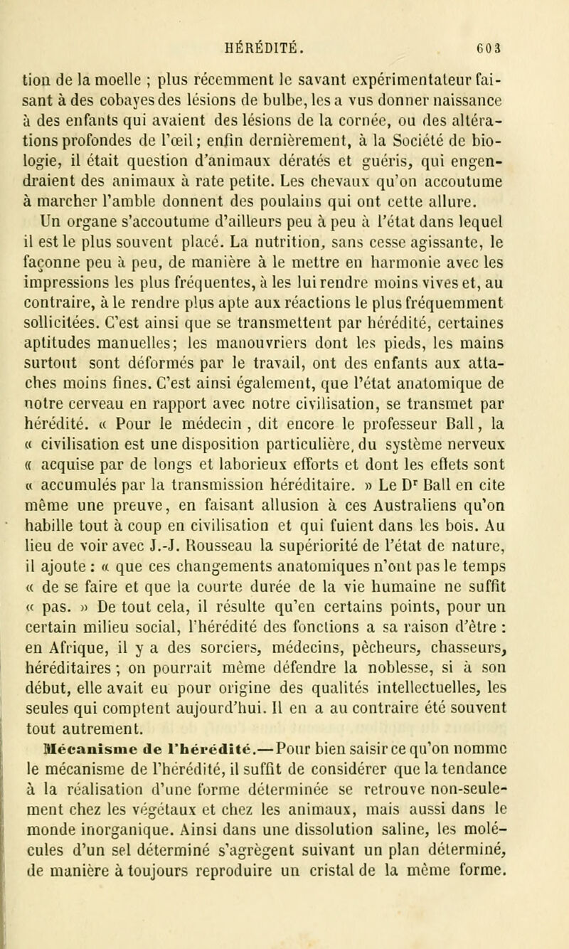 tiou de la moelle ; plus récemment le savant expérimentateur fai- sant à des cobayes des lésions de bulbe, les a vus donner naissance à des enfants qui avaient des lésions de la cornée, ou des altéra- tions profondes de l'œil; enfin dernièrement, à la Société de bio- logie, il était question d'animaux dératés et guéris, qui engen- draient des animaux à rate petite. Les chevaux qu'on accoutume à marcher l'amble donnent des poulains qui ont cette allure. Un organe s'accoutume d'ailleurs peu à peu à l'état dans lequel il est le plus souvent placé. La nutrition, sans cesse agissante, le façonne peu à peu, de manière à le mettre en harmonie avec les impressions les plus fréquentes, à les lui rendre moins vives et, au contraire, à le rendre plus apte aux réactions le plus fréquemment sollicitées. C'est ainsi que se transmettent par hérédité, certaines aptitudes manuelles; les manouvriers dont les pieds, les mains surtout sont déformés par le travail, ont des enfants aux atta- ches moins fines. C'est ainsi également, que l'état anatomique de notre cerveau en rapport avec notre civilisation, se transmet par hérédité. « Pour le médecin , dit encore le professeur Bail, la « civilisation est une disposition particulière, du système nerveux « acquise par de longs et laborieux efforts et dont les effets sont « accumulés par la transmission héréditaire. » Le Dr Bail en cite même une preuve, en faisant allusion à ces Australiens qu'on habille tout à coup en civilisation et qui fuient dans les bois. Au lieu de voir avec J.-J. Rousseau la supériorité de l'état de nature, il ajoute : « que ces changements anatomiques n'ont pas le temps « de se faire et que la courte durée de la vie humaine ne suffit « pas. » De tout cela, il résulte qu'en certains points, pour un certain milieu social, l'hérédité des fonctions a sa raison d'être : en Afrique, il y a des sorciers, médecins, pêcheurs, chasseurs, héréditaires ; on pourrait même défendre la noblesse, si à son début, elle avait eu pour origine des qualités intellectuelles, les seules qui comptent aujourd'hui. Il en a au contraire été souvent tout autrement. Mécanisme de l'hérédité.— Pour bien saisir ce qu'on nomme le mécanisme de l'hérédité, il suffit de considérer que la tendance à la réalisation d'une forme déterminée se retrouve non-seule- ment chez les végétaux et chez les animaux, mais aussi dans le monde inorganique. Ainsi dans une dissolution saline, les molé- cules d'un sel déterminé s'agrègent suivant un plan déterminé, de manière à toujours reproduire un cristal de la même forme.