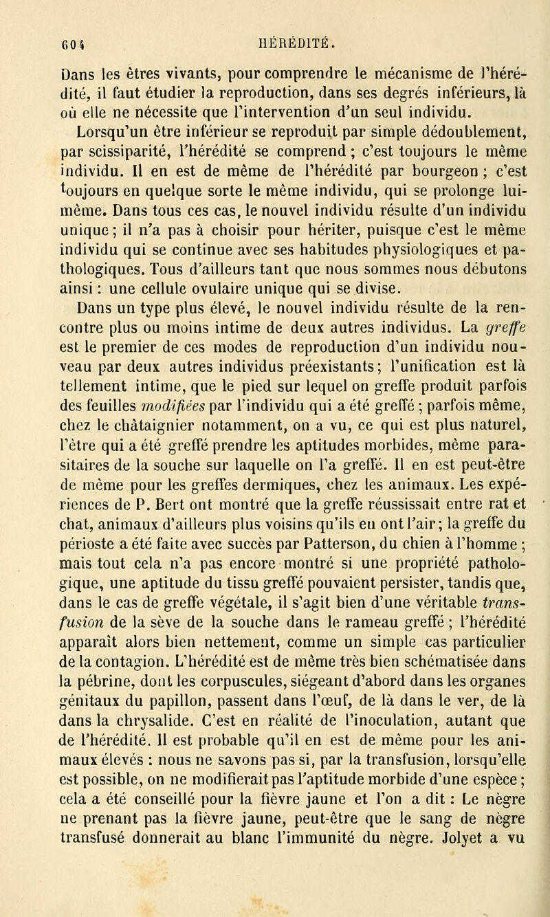 Dans les êtres vivants, pour comprendre le mécanisme de l'héré- dité, il faut étudier la reproduction, dans ses degrés inférieurs, là où elle ne nécessite que l'intervention d'un seul individu. Lorsqu'un être inférieur se reproduit par simple dédoublement, par scissiparité, l'hérédité se comprend ; c'est toujours le même individu. Il en est de même de l'hérédité par bourgeon ; c'est toujours en quelque sorte le même individu, qui se prolonge lui- même. Dans tous ces cas, le nouvel individu résulte d'un individu unique; il n'a pas à choisir pour hériter, puisque c'est le même individu qui se continue avec ses habitudes physiologiques et pa- thologiques. Tous d'ailleurs tant que nous sommes nous débutons ainsi : une cellule ovuiaire unique qui se divise. Dans un type plus élevé, le nouvel individu résulte de la ren- contre plus ou moins intime de deux autres individus. La greffe est le premier de ces modes de reproduction d'un individu nou- veau par deux autres individus préexistants ; l'unification est là tellement intime, que le pied sur lequel on greffe produit parfois des feuilles modifiées par l'individu qui a été greffé ; parfois même, chez le châtaignier notamment, on a vu, ce qui est plus naturel, l'être qui a été greffé prendre les aptitudes morbides, même para- sitaires de la souche sur laquelle on l'a greffé. 11 en est peut-être de même pour les greffes dermiques, chez les animaux. Les expé- riences de P. Bert ont montré que la greffe réussissait entre rat et chat, animaux d'ailleurs plus voisins qu'ils eu ont l'air; la greffe du périoste a été faite avec succès par Patterson, du chien à l'homme ; mais tout cela n'a pas encore montré si une propriété patholo- gique, une aptitude du tissu greffé pouvaient persister, tandis que, dans le cas de greffe végétale, il s'agit bien d'une véritable trans- fusion de la sève de la souche dans le rameau greffé ; l'hérédité apparaît alors bien nettement, comme un simple cas particulier de la contagion. L'hérédité est de même très bien schématisée dans la pébrine, dont les corpuscules, siégeant d'abord dans les organes génitaux du papillon, passent dans l'œuf, de là dans le ver, de là dans la chrysalide. C'est en réalité de l'inoculation, autant que de l'hérédité. 11 est probable qu'il en est de même pour les ani- maux élevés : nous ne savons pas si, par la transfusion, lorsqu'elle est possible, on ne modifierait pas l'aptitude morbide d'une espèce ; cela a été conseillé pour la fièvre jaune et l'on a dit : Le nègre ne prenant pas la fièvre jaune, peut-être que le sang de nègre transfusé donnerait au blanc l'immunité du nègre. Jolyet a vu