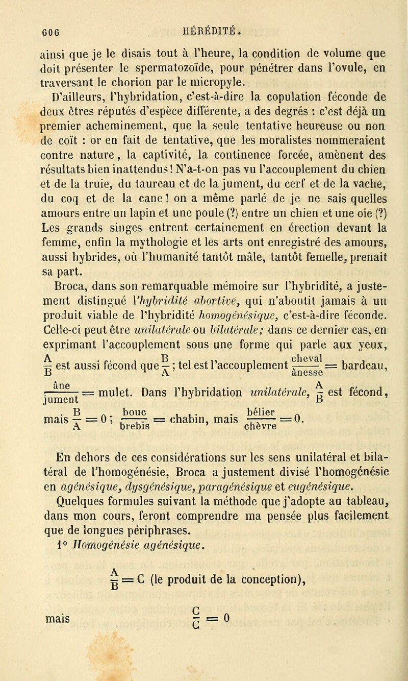 ainsi que je le disais tout à l'heure, la condition de volume que doit présenter le spermatozoïde, pour pénétrer dans l'ovule, en traversant le chorion par le micropyle. D'ailleurs, l'hybridation, c'est-à-dire la copulation féconde de deux êtres réputés d'espèce différente, a des degrés : c'est déjà un premier acheminement, que la seule tentative heureuse ou non de coït : or en fait de tentative, que les moralistes nommeraient contre nature, la captivité, la continence forcée, amènent des résultats bien inattendus! N'a-t-on pas vu l'accouplement du chien et de la truie, du taureau et de la jument, du cerf et de la vache, du coq et de la cane ! on a même parlé de je ne sais quelles amours entre un lapin et une poule (?) entre un chien et une oie (?) Les grands singes entrent certainement en érection devant la femme, enfin la mythologie et les arts ont enregistré des amours, aussi hybrides, où l'humanité tantôt mâle, tantôt femelle, prenait sa part. Broca, dans son remarquable mémoire sur l'hybridité, a juste- ment distingué Yhybridité abortivë, qui n'aboutit jamais à un produit viable de l'hybridité ho?nogénésique, c'est-à-dire féconde. Celle-ci peut être unilatérale ou bilatérale; dans ce dernier cas, en exprimant l'accouplement sous une forme qui parle aux yeux, = est aussi fécond que — ; tel est l'accouplement ;—- = bardeau, B ^ A anesse : 7 = mulet. Dans l'hybridation unilatérale, s est fécond, jument J ' B . B . bouc ... . bélier n mais-r=0' z—r^ = chabin, mais tt— = 0. A brebis chèvre En dehors de ces considérations sur les sens unilatéral et bila- téral de l'homogénésie, Broca a justement divisé l'homogénésie en agénésique, dysgénésique, paragénésique et eugénésique. Quelques formules suivant la méthode que j'adopte au tableau, dans mon cours, feront comprendre ma pensée plus facilement que de longues périphrases. 1° Homogénésie agénésique. A mais C (le produit de la conception),