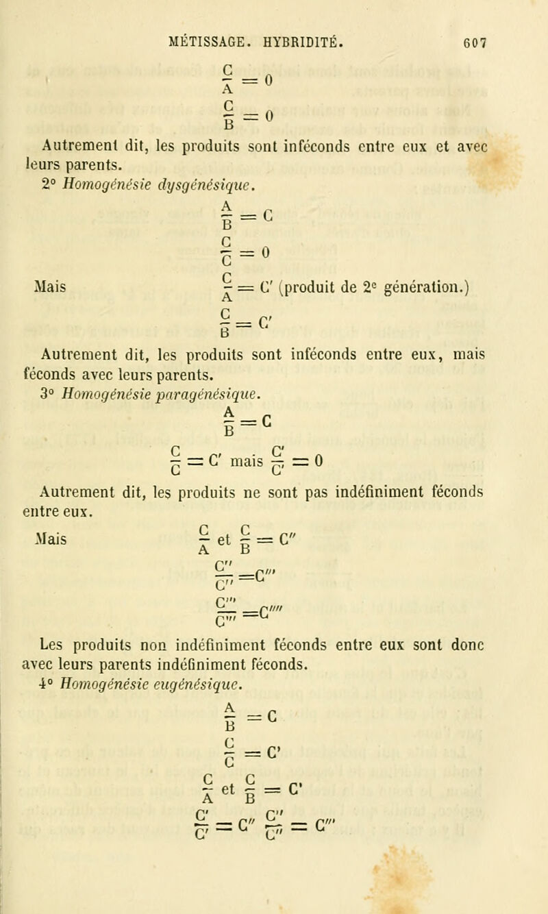 §=• Autrement dit, les produits sont inféconds entre eux et avec leurs parents. 2° Homogénésie dysgénésique. Q Mais - = C' (produit de 2e génération.) B Autrement dit, les produits sont inféconds entre eux, mais féconds avec leurs parents. 3° Homogénésie paragénésique. B~L — = G mais — z= 0 Autrement dit, les produits ne sont pas indéfiniment féconds entre eux. Mais T et § = C A B nu ^ nin C—L nm ^ ri//// C _L Les produits non indéfiniment féconds entre eux sont donc avec leurs parents indéfiniment féconds. 4° Homogénésie eugénésiquc. A C B C — c G C C et c A B G' C C' — C r^ C