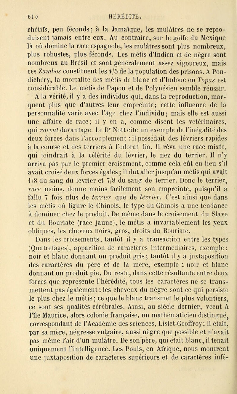 chétifs, peu féconds; à la Jamaïque, les mulâtres ne se repro- duisent jamais entre eux. Au contraire, sur le golfe du Mexique là où domine la race espagnole, les mulâtres sont plus nombreux, plus robustes, plus féconds. Les métis d'Indien et de nègre sont nombreux au Brésil et sont généralement assez vigoureux, mais ces Zambos constituent les 4/5 de la population des prisons. A Pon- dichéry, la mortalité des métis de blanc et d'Indoue ou Topas est considérable. Le métis de Papou et de Polynésien semble réussir. A la vérité, il y a des individus qui, dans la reproduction, mar- quent plus que d'autres leur empreinte; cette influence de la personnalité varie avec l'âge chez l'individu ; mais elle est aussi une affaire de race; il y en a, comme disent les vétérinaires, qui racent davantage. Le DrNottcite un exemple de l'inégalité des deux forces dans l'accouplement : il possédait des lévriers rapides à la course et des terriers à l'odorat fin. 11 rêva une race mixte, qui joindrait à la célérité du lévrier, le nez du terrier. Il n'y arriva pas par le premier croisement, comme cela eût eu lieu s'il avait croisé deux forces égales; il dut aller jusqu'au métis qui avait 1/8 du sang du lévrier et 7/8 du sang de terrier. Donc le terrier, race moins, donne moins facilement son empreinte, puisqu'il a fallu 7 fois plus de terrier que de lévrier. C'est ainsi que dans les métis où figure le Chinois, le type du Chinois a une tendance à dominer chez le produit. De même dans le croisement du Slave et du Bouriate (race jaune), le métis a invariablement les yeux obliques, les cheveux noirs, gros, droits du Bouriate. Dans les croisements, tantôt il y a transaction entre les types (Quatrefages), apparition de caractères intermédiaires, exemple ; noir et blanc donnant un produit gris; tantôt il y a juxtaposition des caractères du père et de la mère, exemple :. noir et blanc donnant un produit pie. Du reste, dans cette résultante entre deux forces que représente l'hérédité, tous les caractères ne se trans- mettent pas également : les cheveux du nègre sont ce qui persiste le plus chez le métis; ce que le blanc transmet le plus volontiers, ce sont ses qualités cérébrales. Ainsi, au siècle dernier, vécut à l'île Maurice, alors colonie française, un mathématicien distingué, correspondant de l'Académie des sciences, Lislet-Geoffroy ; il était, par sa mère, négresse vulgaire, aussi nègre que possible et n'avait pas même l'air d'un mulâtre. De sonpère, qui était blanc, il tenait uniquement l'intelligence. Les Pouls, en Afrique, nous montrent une juxtaposition de caractères supérieurs et de caractères infé-