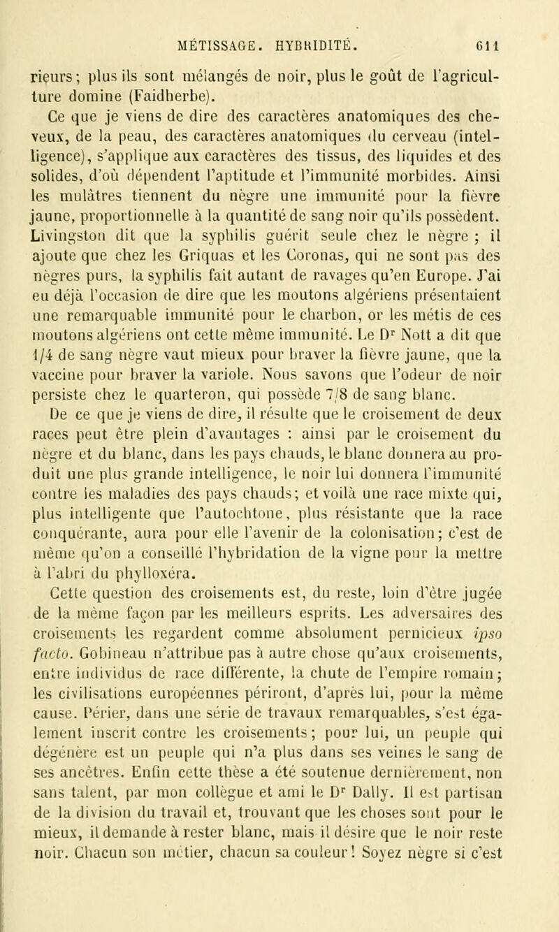 rieurs; plus ils sont mélangés de noir, plus le goût de l'agricul- ture domine (Faidherbe). Ce que je viens de dire des caractères anatomiques des che- veux, de la peau, des caractères anatomiques du cerveau (intel- ligence), s'applique aux caractères des tissus, des liquides et des solides, d'où dépendent l'aptitude et l'immunité morbides. Ainsi les mulâtres tiennent du nègre une immunité pour la fièvre jaune, proportionnelle à la quantité de sang noir qu'ils possèdent. Livingston dit que la syphilis guérit seule chez le nègre ; il ajoute que chez les Griquas et les Coronas, qui ne sont pas des nègres purs, la syphilis fait autant de ravages qu'en Europe. J'ai eu déjà l'occasion de dire que les moutons algériens présentaient une remarquable immunité pour le charbon, or les métis de ces moutons algériens ont cette même immunité. Le Dr Nott a dit que 1/4 de sang nègre vaut mieux pour braver la fièvre jaune, que la vaccine pour braver la variole. Nous savons que l'odeur de noir persiste chez le quarteron, qui possède 7/8 de sang blanc. De ce que je viens de dire, il résulte que le croisement de deux races peut être plein d'avantages : ainsi par le croisement du nègre et du blanc, dans les pays chauds, le blanc donnera au pro- duit une plus grande intelligence, le noir lui donnera l'immunité contre les maladies des pays chauds; et voilà une race mixte qui, plus intelligente que l'autochtone, plus résistante que la race conquérante, aura pour elle l'avenir de la colonisation; c'est de même qu'on a conseillé l'hybridation de la vigne pour la mettre à l'abri du phylloxéra. Cette question des croisements est, du reste, loin d'être jugée de la même façon par les meilleurs esprits. Les adversaires des croisements les regardent comme absolument pernicieux ipso facto. Gobineau n'attribue pas à autre chose qu'aux croisements, entre individus de race différente, la chute de l'empire romain; les civilisations européennes périront, d'après lui, pour la même cause. Périer, dans une série de travaux remarquables, s'est éga- lement inscrit contre les croisements; pour lui, un peuple qui dégénère est un peuple qui n'a plus dans ses veines le sang de ses ancêtres. Enfin cette thèse a été soutenue dernièrement, non sans talent, par mon collègue et ami le Dr Daily. Il est partisan de la division du travail et, trouvant que les choses sont pour le mieux, il demande à rester blanc, mais il désire que le noir reste noir. Chacun son métier, chacun sa couleur! Soyez nègre si c'est
