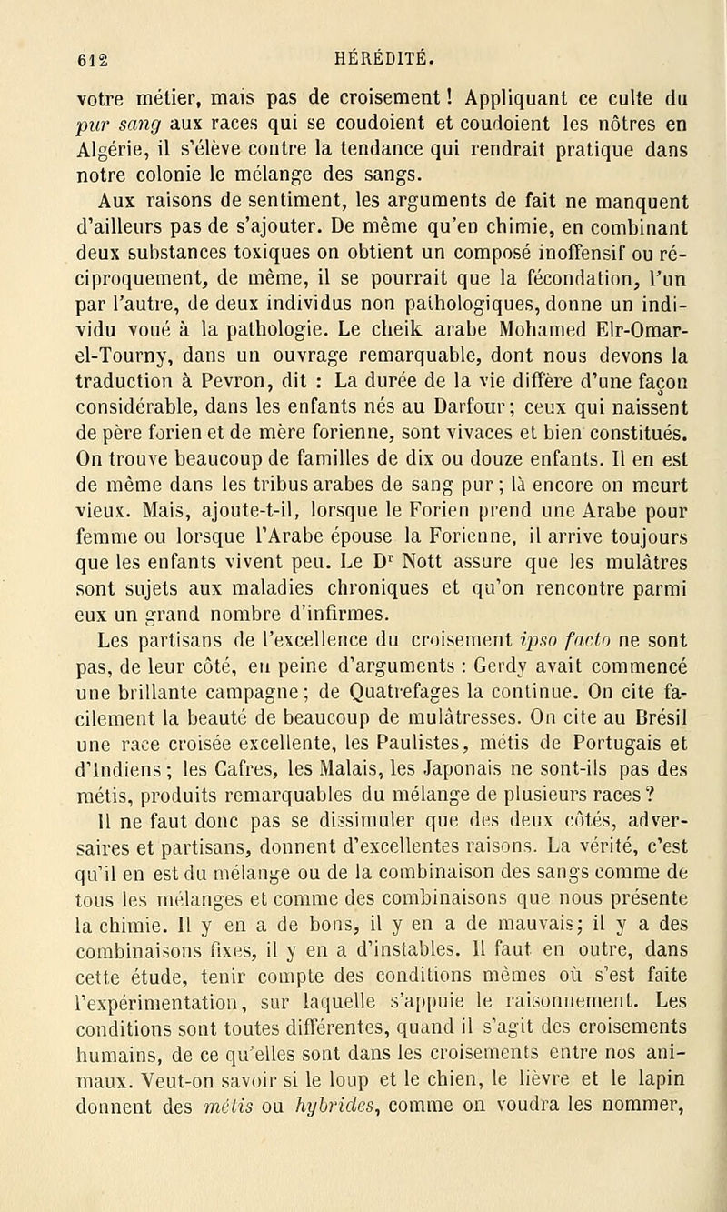 votre métier, mais pas de croisement ! Appliquant ce culte du pur sang aux races qui se coudoient et coudoient les nôtres en Algérie, il s'élève contre la tendance qui rendrait pratique dans notre colonie le mélange des sangs. Aux raisons de sentiment, les arguments de fait ne manquent d'ailleurs pas de s'ajouter. De même qu'en chimie, en combinant deux substances toxiques on obtient un composé inoffensif ou ré- ciproquement, de même, il se pourrait que la fécondation, l'un par l'autre, de deux individus non pathologiques, donne un indi- vidu voué à la pathologie. Le cheik arabe Mohamed Elr-Omar- el-Tourny, dans un ouvrage remarquable, dont nous devons la traduction à Pevron, dit : La durée de la vie diffère d'une façon considérable, dans les enfants nés au Darfour; ceux qui naissent de père forien et de mère forienne, sont vivaces et bien constitués. On trouve beaucoup de familles de dix ou douze enfants. Il en est de même dans les tribus arabes de sang pur ; là encore on meurt vieux. Mais, ajoute-t-il, lorsque le Forien prend une Arabe pour femme ou lorsque l'Arabe épouse la Forienne, il arrive toujours que les enfants vivent peu. Le Dr Nott assure que les mulâtres sont sujets aux maladies chroniques et qu'on rencontre parmi eux un grand nombre d'infirmes. Les partisans de l'excellence du croisement ipso facto ne sont pas, de leur côté, eu peine d'arguments : Gerdy avait commencé une brillante campagne; de Quatrefages la continue. On cite fa- cilement la beauté de beaucoup de mulâtresses. On cite au Brésil une race croisée excellente, les Paulistes, métis de Portugais et d'Indiens ; les Cafres, les Malais, les Japonais ne sont-ils pas des métis, produits remarquables du mélange de plusieurs races? 11 ne faut donc pas se dissimuler que des deux côtés, adver- saires et partisans, donnent d'excellentes raisons. La vérité, c'est qu'il en est du mélange ou de la combinaison des sangs comme de tous les mélanges et comme des combinaisons que nous présente la chimie. Il y en a de bons, il y en a de mauvais; il y a des combinaisons fixes, il y en a d'instables. 11 faut en outre, dans cette étude, tenir compte des conditions mêmes où s'est faite l'expérimentation, sur laquelle s'appuie le raisonnement. Les conditions sont toutes différentes, quand il s'agit des croisements humains, de ce qu'elles sont dans les croisements entre nos ani- maux. Veut-on savoir si le loup et le chien, le lièvre et le lapin donnent des métis ou hybrides, comme on voudra les nommer,