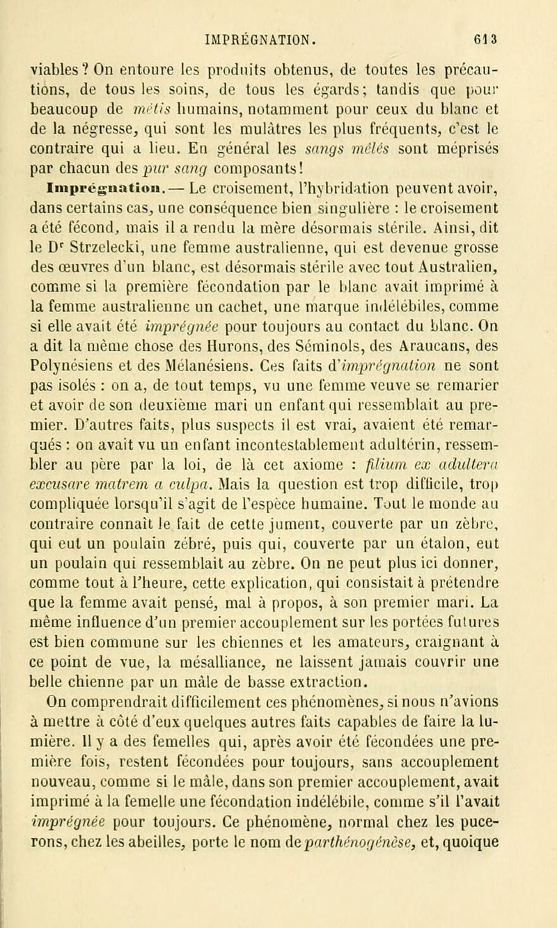 viables ? On entoure les produits obtenus, de toutes les précau- tions, de tous les soins, de tous les égards; tandis que pour beaucoup de métis humains, notamment pour ceux du blanc et de la négresse, qui sont les mulâtres les plus fréquents, c'est le contraire qui a lieu. En général les sangs mêlés sont méprisés par chacun des pur sang composants! Imprégnation.— Le croisement, l'hybridation peuvent avoir, dans certains cas, une conséquence bien singulière : le croisement a été fécond, mais il a rendu la mère désormais stérile. Ainsi, dit le Dr Strzelecki, une femme australienne, qui est devenue grosse des œuvres d'un blanc, est désormais stérile avec tout Australien, comme si la première fécondation par le blanc avait imprimé à la femme australienne un cachet, une marque indélébiles, comme si elle avait été imprégnée pour toujours au contact du blanc. On a dit la même chose des Murons, des Séminols, des Araucans, des Polynésiens et des Mélanésiens. Ces faits ô? imprégnation ne sont pas isolés : on a, de tout temps, vu une femme veuve se remarier et avoir de son deuxième mari un enfant qui ressemblait au pre- mier. D'autres faits, plus suspects il est vrai, avaient été remar- qués : on avait vu un enfant incontestablement adultérin, ressem- bler au père par la loi, de là cet axiome : filiiim ex adultéra excusare matrem a culpa. Mais la question est trop difficile, trop compliquée lorsqu'il s'agit de l'espèce humaine. Tout le monde au contraire connaît le fait de cette jument, couverte par un zèbre, qui eut un poulain zébré, puis qui, couverte par un étalon, eut un poulain qui ressemblait au zèbre. On ne peut plus ici donner, comme tout à l'heure, cette explication, qui consistait à prétendre que la femme avait pensé, mal à propos, à son premier mari. La même influence d'un premier accouplement sur les portées futures est bien commune sur les chiennes et les amateurs, craignant à ce point de vue, la mésalliance, ne laissent jamais couvrir une belle chienne par un mâle de basse extraction. On comprendrait difficilement ces phénomènes, si nous n'avions à mettre à côté d'eux quelques autres faits capables de faire la lu- mière. 11 y a des femelles qui, après avoir été fécondées une pre- mière fois, restent fécondées pour toujours, sans accouplement nouveau, comme si le mâle, dans son premier accouplement, avait imprimé à la femelle une fécondation indélébile, comme s'il l'avait imprégnée pour toujours. Ce phénomène, normal chez les puce- rons, chez les abeilles, porte le nom de parthénogenèse, et, quoique