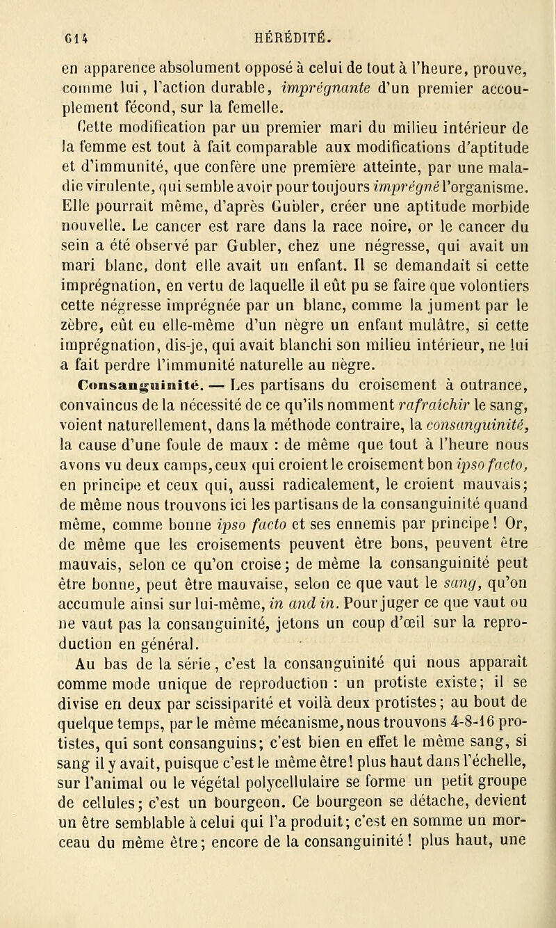 en apparence absolument opposé à celui de tout à l'heure, prouve, comme lui, l'action durable, imprégnante d'un premier accou- plement fécond, sur la femelle. Cette modification par un premier mari du milieu intérieur de la femme est tout à fait comparable aux modifications d'aptitude et d'immunité, que confère une première atteinte, par une mala- die virulente, qui semble avoir pour toujours imprégné l'organisme. Elle pourrait même, d'après Gubler, créer une aptitude morbide nouvelle. Le cancer est rare dans la race noire, or le cancer du sein a été observé par Gubler, chez une négresse, qui avait un mari blanc, dont elle avait un enfant. Il se demandait si cette imprégnation, en vertu de laquelle il eût pu se faire que volontiers cette négresse imprégnée par un blanc, comme la jument par le zèbre, eût eu elle-même d'un nègre un enfant mulâtre, si cette imprégnation, dis-je, qui avait blanchi son milieu intérieur, ne lui a fait perdre l'immunité naturelle au nègre. Consanguinité. — Les partisans du croisement à outrance, convaincus de la nécessité de ce qu'ils nomment rafraîchir le sang, voient naturellement, dans la méthode contraire, la consanguinité, la cause d'une foule de maux : de même que tout à l'heure nous avons vu deux camps, ceux qui croient le croisement bon ipso facto, en principe et ceux qui, aussi radicalement, le croient mauvais; de même nous trouvons ici les partisans de la consanguinité quand même, comme bonne ipso facto et ses ennemis par principe ! Or, de même que les croisements peuvent être bons, peuvent être mauvais, selon ce qu'on croise; de même la consanguinité peut être bonne, peut être mauvaise, selon ce que vaut le sang, qu'on accumule ainsi sur lui-même, in and in. Pour juger ce que vaut ou ne vaut pas la consanguinité, jetons un coup d'oeil sur la repro- duction en général. Au bas de la série, c'est la consanguinité qui nous apparaît comme mode unique de reproduction : un protiste existe; il se divise en deux par scissiparité et voilà deux protistes; au bout de quelque temps, parle même mécanisme, nous trouvons 4-8-16 pro- tistes, qui sont consanguins; c'est bien en effet le même sang, si sang il y avait, puisque c'est le même être! plus haut dans l'échelle, sur l'animal ou le végétal polycellulaire se forme un petit groupe de cellules; c'est un bourgeon. Ce bourgeon se détache, devient un être semblable à celui qui l'a produit; c'est en somme un mor- ceau du même être; encore de la consanguinité! plus haut, une