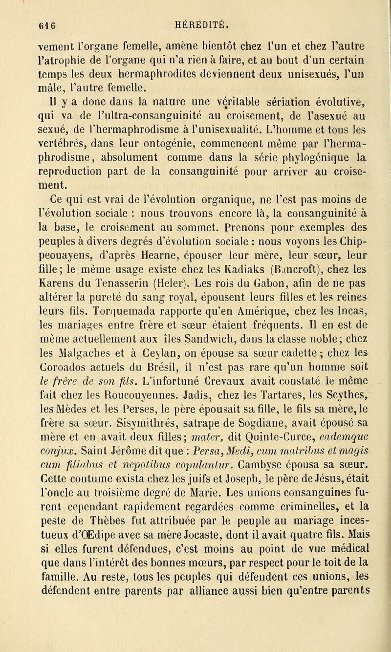 vement L'organe femelle, amène bientôt chez l'un et chez l'autre l'atrophie de l'organe qui n'a rien à faire, et au bout d'un certain temps les deux hermaphrodites deviennent deux unisexués, l'un mâle, l'autre femelle. Il y a donc dans la nature une véritable sériation évolutive,. qui va de Tultra-consanguinité au croisement, de l'asexué au sexué, de l'hermaphrodisme à l'unisexualité. L'homme et tous les vertébrés, dans leur ontogénie, commencent même par l'herma- phrodisme, absolument comme dans la série phylogénique la reproduction part de la consanguinité pour arriver au croise- ment. Ce qui est vrai de l'évolution organique, ne l'est pas moins de l'évolution sociale : nous trouvons encore là, la consanguinité à la base, le croisement au sommet. Prenons pour exemples des peuples à divers degrés d'évolution sociale : nous voyons les Chip- peouayens, d'après Hearne, épouser leur mère, leur sœur, leur fille; le même usage existe chez les Kadiaks (Bancroft), chez les Karens du Tenasserin (Heler). Les rois du Gabon, afin de ne pas altérer la pureté du sang royal, épousent leurs filles et les reines leurs fils. Torquemada rapporte qu'en Amérique, chez les Incas, les mariages entre frère et sœur étaient fréquents. Il en est de même actuellement aux îles Sandwich, dans la classe noble; chez les Malgaches et à Cevlan, on épouse sa sœur cadette ; chez les Coroados actuels du Brésil, il n'est pas rare qu'un homme soit le frère de son fils. L'infortuné Crevaux avait constaté le même fait chez les Roucouyennes. Jadis, chez les Tartares, les Scythes, les Mèdes et les Perses, le père épousait sa fille, le fils sa mère, le frère sa sœur. Sisymithrés, satrape de Sogdiane, avait épousé sa mère et en avait deux filles; mater, dit Quinte-Curce, eademque conjux. Saint Jérôme dit que : Persa, Medi, cam mairibus et magis cum filiabus et nepotibus copulantur. Cambyse épousa sa sœur. Cette coutume exista chez les juifs et Joseph, le père de Jésus, était l'oncle au troisième degré de Marie. Les unions consanguines fu- rent cependant rapidement regardées comme criminelles, et la peste de Thèbes fut attribuée par le peuple au mariage inces- tueux d'OEdipe avec sa mère Jocaste, dont il avait quatre fils. Mais si elles furent défendues, c'est moins au point de vue médical que dans l'intérêt des bonnes mœurs, par respect pour le toit de la famille. Au reste, tous les peuples qui défendent ces unions, les défendent entre parents par alliance aussi bien qu'entre parents