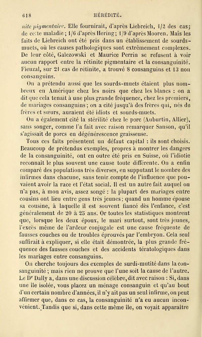 nitepigmentaire. Elle fournirait, d'après Liebreich, 1/2 des cas; de celte maladie; 1/6 d'après Hering; 1/9 d'aprèsMooren. Mais les faits de Liebreich ont été pris dans un établissement de sourds- muets, où les causes pathologiques sont extrêmement complexes. De leur côté, Galezowski et Maurice Perrin se refusent à voir aucun rapport entre la rétinite pigmentaire et la consanguinité. Fieuzal, sur 21 cas de rétinite, a trouvé 8 consanguins et 13 non consanguins. On a prétendu aussi que les sourds-muets étaient plus nom- breux en Amérique chez les noirs que chez les blancs : on a dit que cela tenait à une plus grande fréquence, chez les premiers, de mariages consanguins; on a cité jusqu'à des frères qui, nés de frères et sœurs, auraient été idiots et sourds-muets. On a également cité la stérilité chez le porc (Auburtin, Allier), sans songer, comme l'a fait avec raison remarquer Sanson, qu'il s'agissait de porcs en dégénérescence graisseuse. Tous ces faits présentent un défaut capital : ils sont choisis. Beaucoup de prétendus exemples, propres à montrer les dangers de la consanguinité, ont en outre été pris en Suisse, où l'idiotie reconnaît le plus souvent une cause toute différente. On a enfui comparé des populations très diverses, en supputant le nombre des infirmes dans chacune, sans tenir, compte de l'influence que pou- vaient avoir la race et l'état social. Il est un autre fait auquel ou n'a pas, à mon avis, assez songé : la plupart des mariages entre cousins ont lieu entre gens très jeunes; quand un homme épouse sa cousine, à laquelle il est souvent fiancé dès l'enfance, c'est généralement de 20 à 23 ans. Or toutes les statistiques montrent que, lorsque les deux époux, le mari surtout, sont très jeunes, l'excès même de l'ardeur conjugale est une cause fréquente de fausses couches ou de troubles éprouvés par l'embryon. Cela seul suffirait à expliquer, si elle était démontrée, la plus grande fré- quence des fausses couches et des accidents tératologiques dans les mariages entre consanguins. On cherche toujours des exemples de surdi-mutité dans la con- sanguinité ; mais rien ne prouve que l'une soit la cause de l'autre. Le Dr Daily a, dans une discussion célèbre, dit avec raison : Si, dans une île isolée, vous placez un ménage consanguin et qu'au bout d'un certain nombre d'années, il n'y ait pas un seul infirme, on peut affirmer que, dans ce cas, la consanguinité n'a eu aucun incon- vénient.Tandis que si, dans cette même île, on voyait apparaître