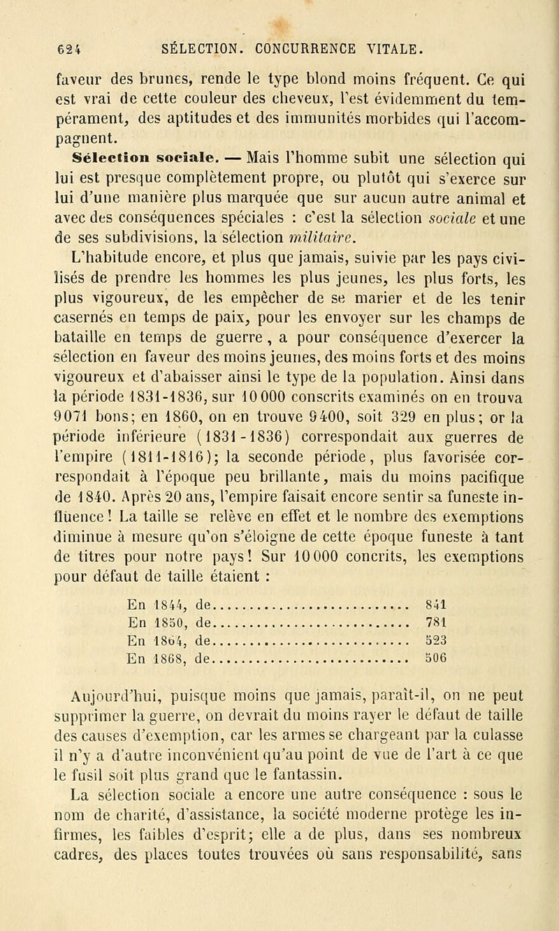 faveur des brunes, rende le type blond moins fréquent. Ce qui est vrai de cette couleur des cheveux, Test évidemment du tem- pérament, des aptitudes et des immunités morbides qui l'accom- pagnent. Sélection sociale. — Mais l'homme subit une sélection qui lui est presque complètement propre, ou plutôt qui s'exerce sur lui d'une manière plus marquée que sur aucun autre animal et avec des conséquences spéciales : c'est la sélection sociale et une de ses subdivisions, la sélection militaire. L'habitude encore, et plus que jamais, suivie par les pays civi- lisés de prendre les hommes les plus jeunes, les plus forts, les plus vigoureux, de les empêcher de se marier et de les tenir casernes en temps de paix, pour les envoyer sur les champs de bataille en temps de guerre, a pour conséquence d'exercer la sélection en faveur des moins jeunes, des moins forts et des moins vigoureux et d'abaisser ainsi le type de la population. Ainsi dans la période 1831-1836, sur 10 000 conscrits examinés on en trouva 9071 bons; en 1860, on en trouve 9400, soit 329 en plus; or la période inférieure (1831-1836) correspondait aux guerres de l'empire (1811-1816); la seconde période, plus favorisée cor- respondait à l'époque peu brillante, mais du moins pacifique de 1840. Après 20 ans, l'empire faisait encore sentir sa funeste in- fluence ! La taille se relève en effet et le nombre des exemptions diminue à mesure qu'on s'éloigne de cette époque funeste à tant de titres pour notre pays! Sur 10 000 concrits, les exemptions pour défaut de taille étaient : En 1844, de 841 En 1850, de 781 En 1864, de 523 En 1868, de 506 Aujourd'hui, puisque moins que jamais, paraît-il, on ne peut supprimer la guerre, on devrait du moins rayer le défaut de taille des causes d'exemption, car les armes se chargeant par la culasse il n'y a d'autre inconvénient qu'au point de vue de l'art à ce que le fusil soit plus grand que le fantassin. La sélection sociale a encore une autre conséquence : sous le nom de charité, d'assistance, la société moderne protège les in- firmes, les faibles d'esprit; elle a de plus, dans ses nombreux cadres, des places toutes trouvées où sans responsabilité, sans