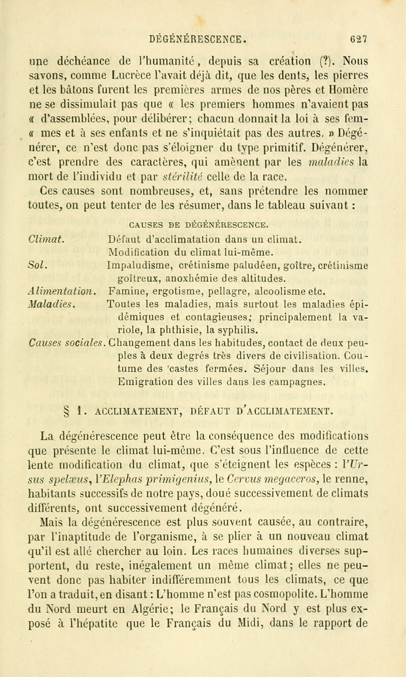 une déchéance de l'humanité, depuis sa création (?). Nous savons, comme Lucrèce l'avait déjà dit, que les dents, les pierres et les bâtons furent les premières armes de nos pères et Homère ne se dissimulait pas que « les premiers hommes n'avaient pas « d'assemblées, pour délibérer; chacun donnait la loi à ses fem- « mes et à ses enfants et ne s'inquiétait pas des autres. » Dégé- nérer, ce n'est donc pas s'éloigner du type primitif. Dégénérer, c'est prendre des caractères, qui amènent par les maladies la mort de l'individu et par stérilité celle de la race. Ces causes sont nombreuses, et, sans prétendre les nommer toutes, on peut tenter de les résumer, dans le tableau suivant : CAUSES DE DÉGÉNÉRESCENCE. Climat. Défaut d'acclimatation dans un climat. Modification du climat lui-même. Sol. Impaludisme, crétinisme paludéen, goitre, crélinisme goitreux, anoxhémie des altitudes. Alimentation. Famine, ergotisme, pellagre, alcoolisme etc. Maladies. Toutes les maladies, mais surtout les maladies épi- démiques et contagieuses; principalement la va- riole, la plithisie, la syphilis. Causes sociales. Changement dans les habitudes, contact de deux peu- ples à deux degrés très divers de civilisation. Cou- tume des 'castes fermées. Séjour dans les villes. Emigration des villes dans les campagnes. § 1. ACCLIMATEMENT, DÉFAUT D'ACCLIMATEMENT. La dégénérescence peut être la conséquence des modifications que présente le climat lui-même, C'est sous l'influence de cette lente modification du climat, que s'éteignent les espèces : YUr- sus spelseus, VElephas primigenius, le Ccrvus megaceros, le renne, habitants successifs de notre pays, doué successivement de climats différents, ont successivement dégénéré. Mais la dégénérescence est plus souvent causée, au contraire, par l'inaptitude de l'organisme, à se plier à un nouveau climat qu'il est allé chercher au loin. Les races humaines diverses sup- portent, du reste, iuégalement un même climat; elles ne peu- vent donc pas habiter indifféremment tous les climats, ce que l'on a traduit, en disant : L'homme n'est pas cosmopolite. L'homme du Nord meurt en Algérie; le Français du Nord y est plus ex- posé à l'hépatite que le Français du Midi, clans le rapport de