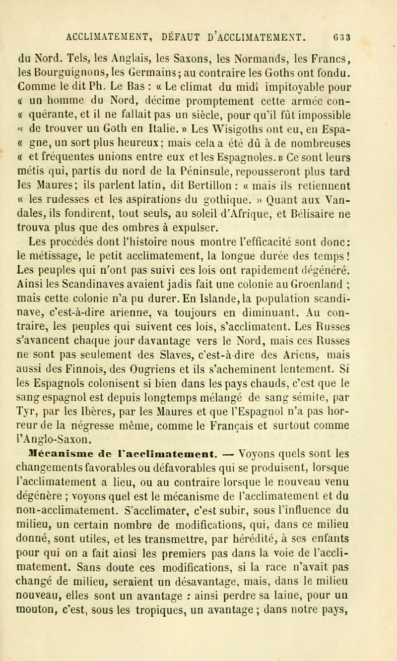 du Nord. Tels, les Anglais, les Saxons, les Normands, les Francs, les Bourguignons, les Germains ; au contraire les Goths ont fondu. Comme le dit Ph. Le Bas : « Le climat du midi impitoyable pour « un homme du Nord, décime promptement cette armée con- te quérante, et il ne fallait pas un siècle, pourquoi fût impossible « de trouver un Goth en Italie. » Les Wisigoths ont eu, en Espa- ce gne, un sort plus heureux; mais cela a été dû à de nombreuses « et fréquentes unions entre eux et les Espagnoles.» Ce sont leurs métis qui, partis du nord de la Péninsule, repousseront plus tard les Maures; ils parlent latin, dit Bertillon : a mais ils retiennent « les rudesses et les aspirations du gothique. » Quant aux Van- dales, ils fondirent, tout seuls, au soleil d'Afrique, et Bélisaire ne trouva plus que des ombres à expulser. Les procédés dont l'histoire nous montre l'efficacité sont donc: le métissage, le petit acclimatement, la longue durée des temps! Les peuples qui n'ont pas suivi ces lois ont rapidement dégénéré. Ainsi les Scandinaves avaient jadis fait une colonie au Groenland ; mais cette colonie n'a pu durer. En Islande, la population Scandi- nave, c'est-à-dire arienne, va toujours en diminuant. Au con- traire, les peuples qui suivent ces lois, s'acclimatent. Les Russes s'avancent chaque jour davantage vers le Nord, mais ces Russes ne sont pas seulement des Slaves, c'est-à-dire des Ariens, mais aussi des Finnois, des Ougriens et ils s'acheminent lentement. Si les Espagnols colonisent si bien dans les pays chauds, c'est que le sang espagnol est depuis longtemps mélangé de sang sémite, par Tyr, par les Ibères, par les Maures et que l'Espagnol n'a pas hor- reur de la négresse même, comme le Français et surtout comme l'Anglo-Saxon. Mécanisme de l'acclimatement. — Voyons quels sont les changements favorables ou défavorables qui se produisent, lorsque l'acclimatement a lieu, ou au contraire lorsque le nouveau venu dégénère ; voyons quel est le mécanisme de l'acclimatement et du non-acclimatement. S'acclimater, c'est subir, sous l'influence du milieu, un certain nombre de modifications, qui, dans ce milieu donné, sont utiles, et les transmettre, par hérédité, à ses enfants pour qui on a fait ainsi les premiers pas dans la voie de l'accli- matement. Sans doute ces modifications, si la race n'avait pas changé de milieu, seraient un désavantage, mais, dans le milieu nouveau, elles sont un avantage : ainsi perdre sa laine, pour un mouton, c'est, sous les tropiques, un avantage ; dans notre pays,