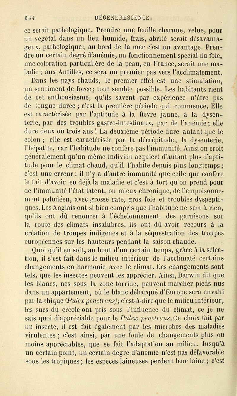 ce serait pathologique. Prendre une feuille charnue, velue, pour un végétal dans un lieu humide, frais, abrité serait désavanta- geux, pathologique; au bord de la mer c'est un avantage. Pren- dre un certain degré d'anémie, un fonctionnement spécial du foie, une coloration particulière de la peau, en France, serait une ma- ladie ; aux Antilles, ce sera un premier pas vers l'acclimatement. Dans les pays chauds, le premier effet est une stimulation, un sentiment de force; tout semble possible. Les habitants rient de cet enthousiasme, qu'ils savent par expérience n'être pas de longue durée ; c'est la première période qui commence. Elle est caractérisée par l'aptitude à la fièvre jaune, à la dysen- terie, par des troubles gastro-intestinaux, par de l'anémie ; elle dure deux ou trois ans ! La deuxième période dure autant que le colon; elle est caractérisée par la décrépitude, la dysenterie, l'hépatite, car l'habitude ne confère pas l'immunité. Ainsi on croit généralement qu'un même individu acquiert d'autant plus d'apti- tude pour le climat chaud, qu'il l'habite depuis plus longtemps; c'est une erreur : il n'y a d'autre immunité que celle que confère le fait d'avoir eu déjà la maladie et c'est à tort qu'on prend pour de l'immunité l'état latent, ou mieux chronique, de l'empoisonne- ment paludéen, avec grosse rate, gros foie et troubles dyspepti- ques. Les Anglais ont si bien compris que l'habitude ne sert à rien, qu'ils ont dû renoncer à l'échelonnement des garnisons sur la route des climats insalubres. Ils ont dû avoir recours à la création de troupes indigènes et à la séquestration des troupes européennes sur les hauteurs pendant la saison chaude. Quoi qu'il en soit, au bout d'un certain temps, grâce à la sélec- tion, il s'est fait dans le milieu intérieur de l'acclimaté certains changements en harmonie avec le climat. Ces changements sont tels, que les insectes peuvent les apprécier. Ainsi, Darwin dit que les blancs, nés sous la zone torride, peuvent marcher pieds nus dans un appartement, où le blanc débarqué d'Europe sera envahi par la chique (Pulex pénétrons); c'est-à-dire que le milieu intérieur, les sucs du créole ont pris sous l'influence du climat, ce je ne sais quoi d'appréciable pour le Pulex penetrans.Ce choix fait par un insecte, il est fait également par les microbes des maladies virulentes ; c'est ainsi, par une foule de changements plus ou moins appréciables, que se fait l'adaptation au milieu. Jusqu'à un certain point, un certain degré d'anémie n'est pas défavorable sous les tropiques ; les espèces laineuses perdent leur laine ; c'est
