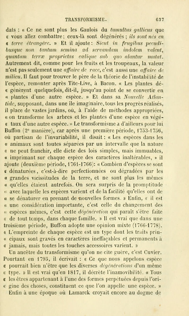 dats : « Ce ne sont plus les Gaulois du tumultus gallicus que « vous allez combattre ; ceux-là sont dégénérés ; Us sont nés en « terre étrangère. » Et il ajoute: Sicut in frugibus pecudi- busqae non tantum semina ad servandam indolem valent, quantum terrée proprietas cœlique sub quo alantnr mutai. Autrement dit, comme pour les fruits et les troupeaux, la valeur n'est pas seulement une affaire de race, c'est aussi une affaire de. milieu. Il faut pour trouver le père de la théorie de l'instabilité de l'espèce, remonter après Tite-Live, à Bacon. « Les plantes dé- « génèrent quelquefois, dit-il, jusqu'au point de se convertir en « plantes d'une autre espèce. » Et dans sa Nouvelle Atlan- tide, supposant, dans une île imaginaire, tous les progrès réalisés, il place de vastes jardins, où, à l'aide de méthodes appropriées, « on transforme les arbres et les plantes d'une espèce en végé- « taux d'une autre espèce. » Le transformisme a d'ailleurs pour lui Buffon (2e manière), car après une première période, 1753-17j6, où partisan de l'invariabilité, il disait : « Les espèces dans les o animaux sont toutes séparées par un intervalle que la nature « ne peut franchir, elle dicte des lois simples, mais immuables, « imprimant sur chaque espèce des caractères inaltérables, » il ajoute (deuxième période, 1 761-1766): « Combien d'espèces se sont a dénaturées, c'est-à-dire perfectionnées ou dégradées par les a grandes vicissitudes de la terre, et ne sont plus les mêmes « qu'elles étaient autrefois. On sera surpris de la promptitude « avec laquelle les espèces varient et de la facilité qu'elles ont de « se dénaturer en prenant de-nouvelles formes. » Enfin, « il est « une considération importante, c'est celle du changement des « espèces mêmes, c'est cette dégénération qui paraît s'être faite « de tout temps, dans chaque famille. » Il est vrai que clans une troisième période, Buffon adopte une opinion mixte (1766-1778). a L'empreinte de chaque espèce est un type dont les traits prin- « cipaux sont gravés en caractères ineffaçables et permanents à « jamais, mais toutes les touches accessoires varient. » Un ancêtre du transformisme qu'on ne cite guère, c'est Cuvier. Pourtant en 1793, il écrivait : « Ce que nous appelons espèce « pourrait bien n'être que les diverses dégénérations d'un même « type. » Il est vrai qu'en 1817, il décrète l'inamovibilité. « Tous « les êtres appartenant à l'une des formes perpétuées depuis l'ori- i( gine des choses, constituent ce que Ton appelle une espèce. » Enfin à une époque où Lamarck croyait encore au dogme de