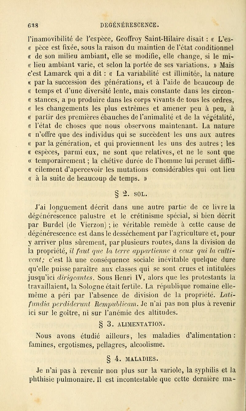 l'inamovibilité de l'espèce, Geoffroy Saint-Hilaire disait : « L'es- « pèce est fixée, sous la raison du maintien de l'état conditionnel « de son milieu ambiant, elle se modifie, elle change, si le mi- « lieu ambiant varie, et selon la portée de ses variations. » Mais c'est Lamarck. qui a dit : « La variabilité est illimitée, la nature « par la succession des générations, et à l'aide de beaucoup de « temps et d'une diversité lente, mais constante dans les circon- « stances, a pu produire dans les corps vivants de tous les ordres, « les changements les plus extrêmes et amener peu à peu, à « partir des premières ébauches de l'animalité et de la végétalité, « l'état de choses que nous observons maintenant. La nature « n'offre que des individus qui se succèdent les uns aux autres « par la génération, et qui proviennent les uns des autres ; les « espèces, parmi eux, ne sont que relatives, et ne le sont que « temporairement ; la chétive durée de l'homme lui permet diffi- « cilement d'apercevoir les mutations considérables qui ont lieu « à la suite de beaucoup de temps. » § 2. SOL. J'ai longuement décrit dans une autre partie de ce livre la dégénérescence palustre et le crétinisme spécial, si bien décrit par Burdel (de Vierzon) ; ie véritable remède à cette cause de dégénérescence est dans le dessèchement par l'agriculture et, pour y arriver plus sûrement, par plusieurs routes, dans la division de la propriété, il faut que la terre appartienne à ceux qui la culti- vent; c'est là une conséquence sociale inévitable quelque dure qu'elle puisse paraître aux classes qui se sont crues et intitulées jusqu'ici dirigeantes. Sous Henri IV, alors que les protestants la travaillaient, la Sologne était fertile. La république romaine elle- même a péri par l'absence de division de la propriété. Lati- fundia perdiderunt Rempublicam. Je n'ai pas non plus à revenir ici sur le goitre, ni sur l'anémie des altitudes. § 3. ALIMENTATION. Nous avons étudié ailleurs, les maladies d'alimentation: famines, ergotismes, pellagres, alcoolisme. § 4. MALADIES. Je n'ai pas à revenir non plus sur la variole, la syphilis et la phthisie pulmonaire. Il est incontestable que cette dernière ma-
