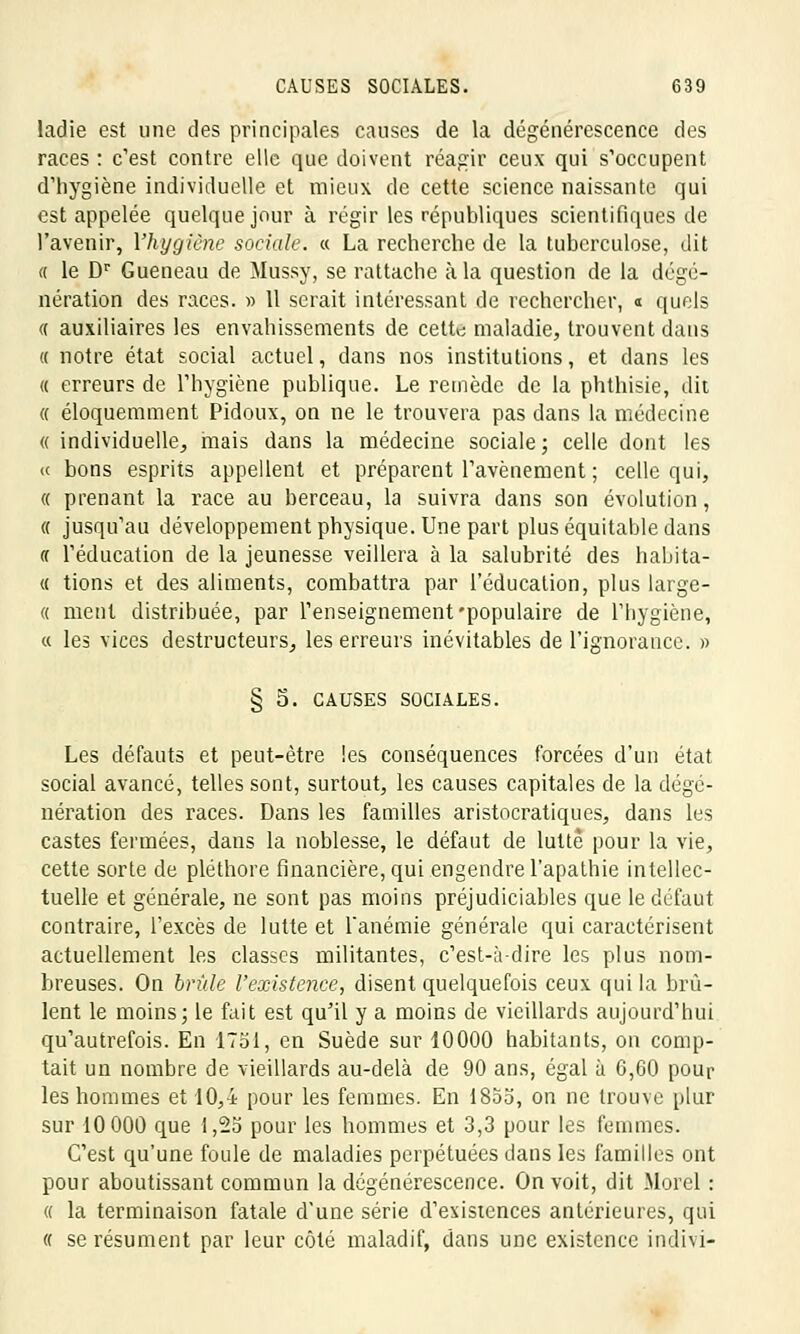 ladie est une des principales causes de la dégénérescence des races : c'est contre elle que doivent réagir ceux qui s'occupent d'hygiène individuelle et mieux de cette science naissante qui est appelée quelque jour à régir les républiques scientifiques de l'avenir, l'hygiène sociale. « La recherche de la tuberculose, dit « le Dr Gueneau de Mussy, se rattache à la question de la dégé- nération des races. » Il serait intéressant de rechercher, « quels « auxiliaires les envahissements de cette; maladie, trouvent dans « notre état social actuel, dans nos institutions, et dans les « erreurs de l'hygiène publique. Le remède de la phthisie, dit « éloquemment Pidoux, on ne le trouvera pas dans la médecine « individuelle, mais dans la médecine sociale; celle dont les « bons esprits appellent et préparent l'avènement ; celle qui, « prenant la race au berceau, la suivra dans son évolution, « jusqu'au développement physique. Une part plus équitable dans « l'éducation de la jeunesse veillera à la salubrité des habita- « tions et des aliments, combattra par l'éducation, plus large- « ment distribuée, par l'enseignement'populaire de l'hygiène, « les vices destructeurs, les erreurs inévitables de l'ignorance. » § 5. CAUSES SOCIALES. Les défauts et peut-être les conséquences forcées d'un état social avancé, telles sont, surtout, les causes capitales de la dégé- nération des races. Dans les familles aristocratiques, dans les castes fermées, dans la noblesse, le défaut de lutte pour la vie, cette sorte de pléthore financière, qui engendre l'apathie intellec- tuelle et générale, ne sont pas moins préjudiciables que le défaut contraire, l'excès de lutte et l'anémie générale qui caractérisent actuellement les classes militantes, c'est-à-dire les plus nom- breuses. On bride l'existence, disent quelquefois ceux qui la brû- lent le moins; le fait est qu'il y a moins de vieillards aujourd'hui qu'autrefois. En 1751, en Suède sur 10000 habitants, on comp- tait un nombre de vieillards au-delà de 90 ans, égal à 6,60 pour les hommes et 10,4 pour les femmes. En 1855, on ne trouve plur sur 10 000 que 1,25 pour les hommes et 3,3 pour les femmes. C'est qu'une foule de maladies perpétuées dans les familles ont pour aboutissant commun la dégénérescence. On voit, dit Morel : a la terminaison fatale d'une série d'existences antérieures, qui « se résument par leur côté maladif, dans une existence indivi-