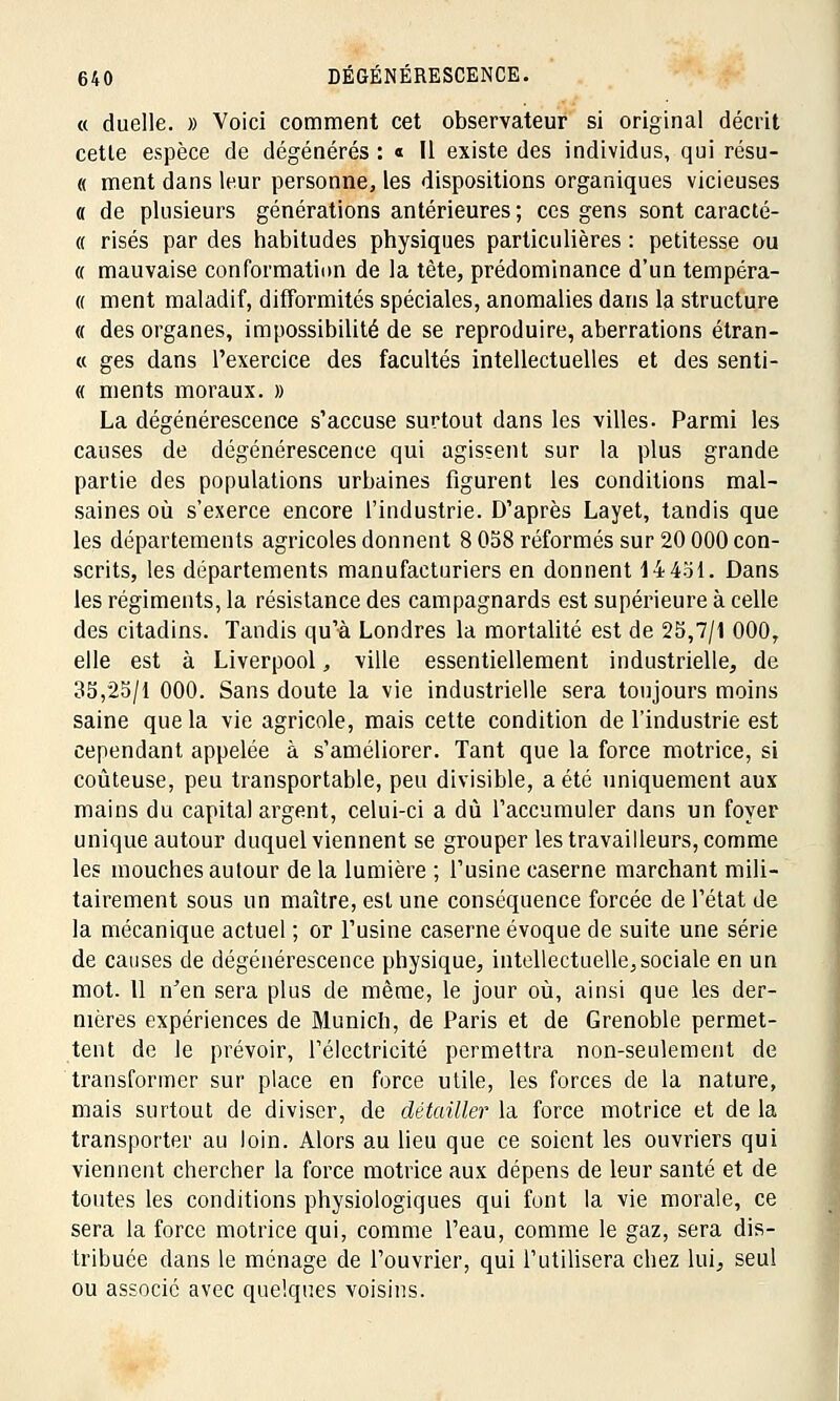 « duelle. » Voici comment cet observateur si original décrit cette espèce de dégénérés : « Il existe des individus, qui résu- « ment dans leur personne, les dispositions organiques vicieuses o de plusieurs générations antérieures ; ces gens sont caracté- « risés par des habitudes physiques particulières : petitesse ou « mauvaise conformation de la tète, prédominance d'un tempéra- « ment maladif, difformités spéciales, anomalies dans la structure « des organes, impossibilité de se reproduire, aberrations étran- « ges dans l'exercice des facultés intellectuelles et des senti- « ments moraux. » La dégénérescence s'accuse surtout dans les villes. Parmi les causes de dégénérescence qui agissent sur la plus grande partie des populations urbaines figurent les conditions mal- saines où s'exerce encore l'industrie. D'après Layet, tandis que les départements agricoles donnent 8 058 réformés sur 20 000 con- scrits, les départements manufacturiers en donnent 14451. Dans les régiments, la résistance des campagnards est supérieure à celle des citadins. Tandis qu'à Londres la mortalité est de 25,7/1 000, elle est à Liverpool, ville essentiellement industrielle, de 33,25/1 000. Sans doute la vie industrielle sera toujours moins saine que la vie agricole, mais cette condition de l'industrie est cependant appelée à s'améliorer. Tant que la force motrice, si coûteuse, peu transportable, peu divisible, a été uniquement aux mains du capital argent, celui-ci a dû l'accumuler dans un foyer unique autour duquel viennent se grouper les travailleurs, comme les mouches autour de la lumière ; l'usine caserne marchant mili- tairement sous un maître, est une conséquence forcée de l'état de la mécanique actuel ; or l'usine caserne évoque de suite une série de causes de dégénérescence physique, intellectuelle, sociale en un mot. 11 n'en sera plus de même, le jour où, ainsi que les der- nières expériences de Munich, de Paris et de Grenoble permet- tent de le prévoir, l'électricité permettra non-seulement de transformer sur place en force utile, les forces de la nature, mais surtout de diviser, de détailler la force motrice et de la transporter au loin. Alors au lieu que ce soient les ouvriers qui viennent chercher la force motrice aux dépens de leur santé et de toutes les conditions physiologiques qui font la vie morale, ce sera la force motrice qui, comme l'eau, comme le gaz, sera dis- tribuée dans le ménage de l'ouvrier, qui l'utilisera chez lui, seul ou associé avec quelques voisins.